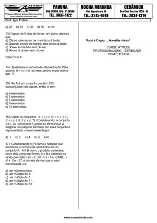 NIDADE 1 PAVUNA
RUA CÍCERO, 105 - 3º ANDAR
TEL.: 3837-8722
ROCHA MIRANDA
Rua Jaguarema,16
TEL.: 3375-9749
CERÂMICA
Rua Geni Saraiva,1358 - NI
TEL.: 2034-1314
Prof.: Igor Profeta
www.cursoatitude.com
a) 28 b) 34 c) 36 d) 50 e) 54
13) Depois de K dias de férias, um aluno observa
que:
a) Chove sete vezes de manhã ou à tarde;
b) Quando chove de manhã, não chove à tarde;
c) Houve 6 manhãs sem chuva;
d) Houve 5 tardes sem chover.
Determine K.
14) . Determine o número de elementos do Ƥ(A),
quando A = {x / x é número positivo ímpar menor
que 11}.
15) Se A é um conjunto que tem 255
subconjuntos não vazios, então A tem:
a) 6 elementos
b) 7 elementos
c) 8 elementos
d) 9 elementos
e) 10 elementos
16) Sejam os conjuntos 𝐴 = { 𝑥 ∈ 𝑅; 1 ≤ 𝑥 ≤ 4} ,
𝐵 = { 𝑦 ∈ 𝑅;3 ≤ 𝑥 ≤ 7}. Considerando o conjunto
𝐴𝑋𝐵, (A cartesiano B) pode-se afirmar que a
diagonal do polígono formado por esse conjunto é
representada numericamente por:
a) 2 b) 3 c) 4 d) 5 e) 6
17) Considerando n(P) como a notação que
determina o número de elementos de um
conjunto P, A X B como o produto cartesiano
entre dois conjuntos finitos A e B e sabendo-se
ainda que n{A) = 2x - 3, n(B) = x - 5 e n(AXB) =
x² + 10x - 27, é correto afirmar que o valor
numérico de x é:
a) um número primo.
b) um múltiplo de 5.
c) um múltiplo de 7.
d) um múltiplo de 11.
e) um múltiplo de 13.
Você é Capaz ... Acredite nisso!
CURSO ATITUDE
PROFISSIONALISMO –SERIEDADE –
COMPETÊNCIA
 