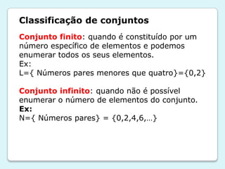Classificação de conjuntos
Conjunto finito: quando é constituído por um
número específico de elementos e podemos
enumerar todos os seus elementos.
Ex:
L={ Números pares menores que quatro}={0,2}
Conjunto infinito: quando não é possível
enumerar o número de elementos do conjunto.
Ex:
N={ Números pares} = {0,2,4,6,…}
 