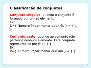 Classificação de conjuntos
Conjunto singular: quando o conjunto é
formado por um só elemento.
Ex:
D={ Número ímpar menor que três } = { 1
}
Conjunto vazio: quando ao conjunto não
pertence nenhum elemento. Este conjunto
representa-se por Ø ou { }.
Ex:
V={ Número ímpar menor que um } = { }
 