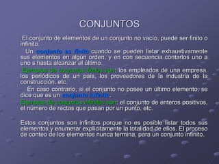 CONJUNTOS
El conjunto de elementos de un conjunto no vacío, puede ser finito o
infinito.
Un conjunto es finito cuando se pueden listar exhaustivamente
sus elementos en algún orden, y en con secuencia contarlos uno a
uno s hasta alcanzar el último.
Ejemplos de conjuntos finitos son: los empleados de una empresa,
los periódicos de un país, los proveedores de la industria de la
construcción, etc.
En caso contrario, si el conjunto no posee un último elemento, se
dice que es un conjunto infinito.
Ejemplos de conjuntos infinitos son: el conjunto de enteros positivos,
el número de rectas que pasan por un punto, etc.
Estos conjuntos son infinitos porque no es posible listar todos sus
elementos y enumerar explícitamente la totalidad de ellos. El proceso
de conteo de los elementos nunca termina, para un conjunto infinito.
 