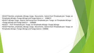 •SELECT Nombre_empleado, IdCargo, Cargo, Documento , Salario from TEmpleado join Tcargo on
TEmpleado.IdCargo =Tcargo.IdCargo and Tcargo.Salario <= 1288672
•SELECT IdCargo, Cargo, Salario, SubTransp from TEmpleado join Tcargo on TEmpleado.IdCargo
=Tcargo.IdCargo and Tcargo.Salario > 1500000
•SELECT * from TEmpleado join Tcargo on TEmpleado.IdCargo =Tcargo.IdCargo
•SELECT Nombre_empleado, IdCargo, Cargo, Documento , Salario from TEmpleado join Tcargo on
TEmpleado.IdCargo =Tcargo.IdCargo and Tcargo.Salario < 500000
 
