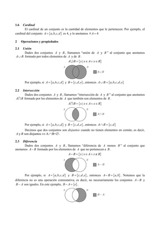 1.6 Cardinal
El cardinal de un conjunto es la cantidad de elementos que le pertenecen. Por ejemplo, el
cardinal del conjunto  
, , ,
A a b c d
 es 4, y lo anotamos # 4
A 
2 Operaciones y propiedades
2.1 Unión
Dados dos conjuntos A y B , llamamos “unión de A y B ” al conjunto que anotamos
A B
 formado por todos elementos de A y de B .
 
|
A B x x A x B
   

Por ejemplo, si  
, , ,
A a b c d
 y  
, ,
B c d e
 , entonces  
, , , ,
A B a b c d e
 
2.2 Intersección
Dados dos conjuntos A y B , llamamos “intersección de A y B ” al conjunto que anotamos
A B
 formado por los elementos de A que también son elementos de B .
 
|
A B x x A x B
   

Por ejemplo, si  
, , ,
A a b c d
 y  
, ,
B c d e
 , entonces  
,
A B c d
 
Decimos que dos conjuntos son disjuntos cuando no tienen elementos en común, es decir,
y son disjuntos A B=
A B   .
2.3 Diferencia
Dados dos conjuntos A y B , llamamos “diferencia de A menos B ” al conjunto que
anotamos A B
 formado por los elementos de A que no pertenecen a B .
 
|
A B x x A x B
    
Por ejemplo, si  
, , ,
A a b c d
 y  
, ,
B c d e
 , entonces  
,
A B a b
  . Notemos que la
diferencia no es una operación conmutativa, es decir, no necesariamente los conjuntos A B
 y
B A
 son iguales. En este ejemplo,  
B A e
  .
A B
A B

A B

A B
A B
A B

A B
B A

 