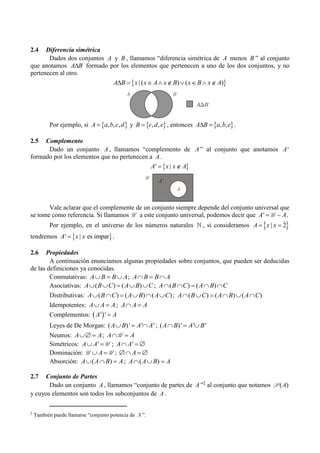 2.4 Diferencia simétrica
Dados dos conjuntos A y B , llamamos “diferencia simétrica de A menos B ” al conjunto
que anotamos A B
 formado por los elementos que pertenecen a uno de los dos conjuntos, y no
pertenecen al otro.
 
| ( ) ( )
A B x x A x B x B x A
        
Por ejemplo, si  
, , ,
A a b c d
 y  
, ,
B c d e
 , entonces  
, ,
A B a b e
  .
2.5 Complemento
Dado un conjunto A , llamamos “complemento de A ” al conjunto que anotamos '
A
formado por los elementos que no pertenecen a A .
 
' |
A x x A
 
A
U
A’
Vale aclarar que el complemente de un conjunto siempre depende del conjunto universal que
se tome como referencia. Si llamamos U a este conjunto universal, podemos decir que '
A A
 
U .
Por ejemplo, en el universo de los números naturales  , si consideramos  
| 2
A x x
  
tendremos  
' | es impar
A x x
 .
2.6 Propiedades
A continuación enunciamos algunas propiedades sobre conjuntos, que pueden ser deducidas
de las definiciones ya conocidas.
Conmutativas: A B B A
   ; A B B A
  
Asociativas: ( ) ( )
A B C A B C
     ; ( ) ( )
A B C A B C
    
Distributivas: ( ) ( ) ( )
A B C A B A C
      ; ( ) ( ) ( )
A B C A B A C
     
Idempotentes: A A A
  ; A A A
 
Complementos:  
' '
A A

Leyes de De Morgan: ( )' ' '
A B A A
   ; ( )' ' '
A B A B
  
Neutros: A A
  ; A A
 
U
Simétricos: '
A A
  U ; '
A A
  
Dominación: A
 
U U ; A
  
Absorción: ( )
A A B A
   ; ( )
A A B A
  
2.7 Conjunto de Partes
Dado un conjunto A , llamamos “conjunto de partes de A ”‡
al conjunto que notamos ( )
A
P
y cuyos elementos son todos los subconjuntos de A .
‡
También puede llamarse “conjunto potencia de A ”.
A B
A B

 