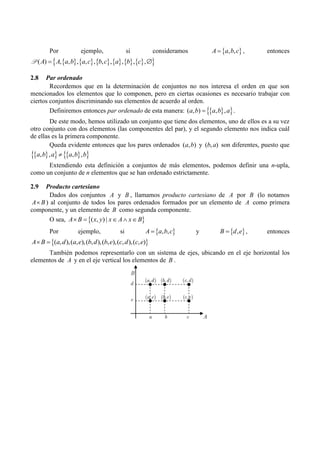Por ejemplo, si consideramos  
, ,
A a b c
 , entonces
           
 
( ) , , , , , , , , , ,
A A a b a c b c a b c
 
P
2.8 Par ordenado
Recordemos que en la determinación de conjuntos no nos interesa el orden en que son
mencionados los elementos que lo componen, pero en ciertas ocasiones es necesario trabajar con
ciertos conjuntos discriminando sus elementos de acuerdo al orden.
Definiremos entonces par ordenado de esta manera:  
 
( , ) , ,
a b a b a
 .
De este modo, hemos utilizado un conjunto que tiene dos elementos, uno de ellos es a su vez
otro conjunto con dos elementos (las componentes del par), y el segundo elemento nos indica cuál
de ellas es la primera componente.
Queda evidente entonces que los pares ordenados ( , )
a b y ( , )
b a son diferentes, puesto que
 
   
 
, , , ,
a b a a b b

Extendiendo esta definición a conjuntos de más elementos, podemos definir una n-upla,
como un conjunto de n elementos que se han ordenado estrictamente.
2.9 Producto cartesiano
Dados dos conjuntos A y B , llamamos producto cartesiano de A por B (lo notamos
A B
 ) al conjunto de todos los pares ordenados formados por un elemento de A como primera
componente, y un elemento de B como segunda componente.
O sea,  
( , ) |
A B x y x A x B
    
Por ejemplo, si  
, ,
A a b c
 y  
,
B d e
 , entonces
 
( , ),( , ),( , ),( , ),( , ),( , )
A B a d a e b d b e c d c e
 
También podemos representarlo con un sistema de ejes, ubicando en el eje horizontal los
elementos de A y en el eje vertical los elementos de B .
( , ) ( , ) ( , )
( , ) ( , ) ( , )
a d b d c d
d
a e b e c e
e
a b c
B
A
 