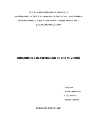 REPUBLICA BOLIVARIANA DE VENEZUELA
MINISTERIO DEL PODER POPULAR PARA LA EDUCACION UNIVERSITARIA
UNIVERSIDAD POLITECNICA TERRITORIAL ANDRES ELOY BLANCO
BARQUISIMETO-EDO LARA
CONJUNTOS Y CLASIFICACION DE LOS NUMEROS
Integrante
Solmary Fernandez
CI-30.881.078
Seccion:CO0406
Barquisimeto, Diciembre 2021
 