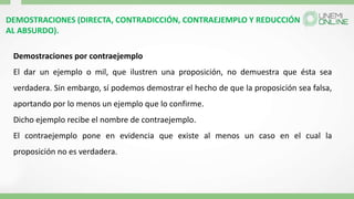 DEMOSTRACIONES (DIRECTA, CONTRADICCIÓN, CONTRAEJEMPLO Y REDUCCIÓN
AL ABSURDO).
Demostraciones por contraejemplo
El dar un ejemplo o mil, que ilustren una proposición, no demuestra que ésta sea
verdadera. Sin embargo, sí podemos demostrar el hecho de que la proposición sea falsa,
aportando por lo menos un ejemplo que lo confirme.
Dicho ejemplo recibe el nombre de contraejemplo.
El contraejemplo pone en evidencia que existe al menos un caso en el cual la
proposición no es verdadera.
 