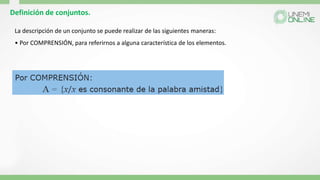Definición de conjuntos.
La descripción de un conjunto se puede realizar de las siguientes maneras:
• Por COMPRENSIÓN, para referirnos a alguna característica de los elementos.
 
