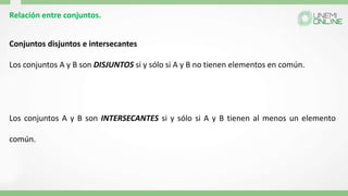 Relación entre conjuntos.
Conjuntos disjuntos e intersecantes
Los conjuntos A y B son DISJUNTOS si y sólo si A y B no tienen elementos en común.
Los conjuntos A y B son INTERSECANTES si y sólo si A y B tienen al menos un elemento
común.
 