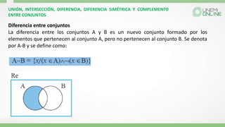 UNIÓN, INTERSECCIÓN, DIFERENCIA, DIFERENCIA SIMÉTRICA Y COMPLEMENTO
ENTRE CONJUNTOS
Diferencia entre conjuntos
La diferencia entre los conjuntos A y B es un nuevo conjunto formado por los
elementos que pertenecen al conjunto A, pero no pertenecen al conjunto B. Se denota
por A-B y se define como:
 