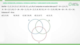 UNIÓN, INTERSECCIÓN, DIFERENCIA, DIFERENCIA SIMÉTRICA Y COMPLEMENTO ENTRE CONJUNTOS
Sea Re = 1, 2, 3, 4, 5, 6, 7, 8, 9, 10, 11, y, A, B y C conjuntos no vacíos tales que CC  B = 2, 4, 7;
A  B = 2, 5, 8; C – (A  B) = 1, 3; A = 2, 5, 8, 10, 11; A  C = 5, 8, 10, Re – (A  B  C) = 6.
Entonces AC – B es:
a)1, 3, 6 b) 4, 6 c) 8, 7, 8, 9 d) 1, 6, 7 e) 1, 3
 