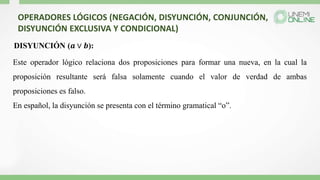 OPERADORES LÓGICOS (NEGACIÓN, DISYUNCIÓN, CONJUNCIÓN,
DISYUNCIÓN EXCLUSIVA Y CONDICIONAL)
DISYUNCIÓN (𝒂 ∨ 𝒃):
Este operador lógico relaciona dos proposiciones para formar una nueva, en la cual la
proposición resultante será falsa solamente cuando el valor de verdad de ambas
proposiciones es falso.
En español, la disyunción se presenta con el término gramatical “o”.
 