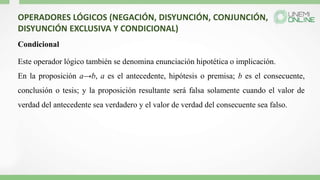 OPERADORES LÓGICOS (NEGACIÓN, DISYUNCIÓN, CONJUNCIÓN,
DISYUNCIÓN EXCLUSIVA Y CONDICIONAL)
Condicional
Este operador lógico también se denomina enunciación hipotética o implicación.
En la proposición a→b, a es el antecedente, hipótesis o premisa; b es el consecuente,
conclusión o tesis; y la proposición resultante será falsa solamente cuando el valor de
verdad del antecedente sea verdadero y el valor de verdad del consecuente sea falso.
 