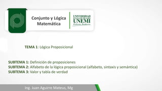 Conjunto y Lógica
Matemática
TEMA 1: Lógica Proposicional
Ing. Juan Aguirre Mateus, Mg
SUBTEMA 1: Definición de proposiciones
SUBTEMA 2: Alfabeto de la lógica proposicional (alfabeto, sintaxis y semántica)
SUBTEMA 3: Valor y tabla de verdad
 