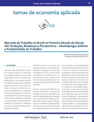 11temas de economia aplicada
junho de 2013
Mercado de Trabalho no Brasil na Primeira Década do Século
XXI: Evolução, Mudanças e Perspectivas – Desemprego, Salários
e Produtividade do Trabalho
1
Jos� Paulo Zeetano Chahad (*)
Ra�aella Gutierre Po��o (**)
1 Introdução
Este texto dá sequência à análise
do comportamento do mercado
de trabalho brasileiro no período
entre 2000 e 2012, iniciada com a
publicação da sua primeira parte
na edição de maio deste boletim.
Naquela ocasião, foram apresen-
tados os temas referentes aos as-
pectos demográficos, à evolução
da força de trabalho e os níveis de
ocupação (formal e informal). Aqui
serão focados os tópicos referentes
ao desemprego, à rotatividade do
trabalho, aos salários e rendimen-
tos reais, e aos padrões de produti-
vidade do trabalho.
Relembra-se que se trata de um
período no qual se verificaram sig-
nificativas mudanças nas políticas
econômicas do País, assim como
turbulências econômicas no ce-
nário internacional, ambas passí-
veis de impactos na estrutura e na
evolução do mercado de trabalho
nacional.
De fato, a década de 1990 foi um
período difícil para o mercado de
trabalho, ainda que naqueles anos
tenham sido plantadas as sementes
para os bons frutos colhidos poste-
riormente. Assim, naquela década,
uma série de fatores desfavoráveis
promoveu uma piora do mercado
de trabalho, destacando-se entre
os principais: (a) instabilidade
macroeconômica, deixando baixo
e volátil o ritmo de crescimento
econômico; (b) intensificação do
processo de mecanização agrícola;
(c) forte reestruturação industrial
com enxugamento de postos de
trabalho, uma vez que foi realizada
no contexto de uma ampla abertu-
ra comercial, com câmbio sobre-
valorizado, e altas taxas de juros
reais; (d) forte crescimento da PEA,
com implicações para as oportuni-
dades de emprego; e (e) queda na
taxa de investimento total, seja no
setor privado, mas, principalmente,
no setor público. A consequência,
sobejamente conhecida, foi uma
elevação do patamar de desempre-
 