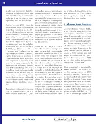 12 temas de economia aplicada
junho de 2013
go aberto, o crescimento da infor-
malidade, o surgimento de formas
atípicas de trabalho, baixa inclusão
social, entre outros aspectos inde-
sejáveis no mercado de trabalho.
Ao final dos anos 1990 e início da
nova década, novos instrumentos
na política econômica não modifi-
caram substancialmente o ritmo
de crescimento da economia, con-
quanto lhe deram mais solidez,
e certamente contribuíram para
mudanças importantes e positi-
vas para o mercado de trabalho
ao longo da nova década. A partir
de 1999, a gestão macroeconômi-
ca passou a se fundamentar no
seguinte tripé: câmbio flutuante,
regime de metas para a inflação e
responsabilidade fiscal, aqui anco-
rado na geração de superávit fiscal
como meta para pagamento da
dívida pública. Sob a ótica do mer-
cado de trabalho houve forte recu-
peração do emprego formal, queda
na informalidade, recuperação sa-
larial, entre outras consequências
que até hoje persistem, embora já
se observem sinais de reversão de
algumas destas tendências positi-
vas.
Do ponto de vista deste texto, nos
concentraremos apenas na pri-
meira década do século XXI, ve-
rificando o comportamento dos
principais indicadores, associando-
-os à evolução dos indicadores
macroeconômicos quando neces-
sário, e relegando a um segundo
plano eventuais comparações com
épocas passadas. O intuito é fazer
uma retrospectiva desse mercado,
segundo seus indicadores, procu-
rando destacar a principal men-
sagem que podemos extrair deste
comportamento e, quando possível,
as implicações e perspectivas que
daí decorrerem.
2
Nesta perspectiva, a estrutura
do texto contempla os seguintes
aspectos: a seção 2 contemplará a
análise do desemprego aberto, in-
clusive sob a ótica dos gastos com
seguro-desemprego e comparação
com o cenário internacional. A
seção 3 mostrará como evoluíram
as taxas de rotatividade, bem como
o tempo médio de emprego no
mercado de trabalho brasileiro. A
seção 4 conterá uma retrospectiva
sobre a evolução dos rendimentos
e salários, destacando a evolu-
ção do salário mínimo e seu papel
na desconcentração de renda. A
seção 5 contemplará a trajetória
dos padrões de produtividade do
trabalho, destacando seu papel na
perda de competitividade interna-
cional decorrente dos baixos níveis
de produtividade. A última seção
trará uma síntese conclusiva do
texto, seguindo-se as referências
bibliográficas mencionadas.
2	 AQuedadaTaxadeDesemprego
As estatísticas da evolução da PEA
e do total dos ocupados, assim
como aquelas referentes às varia-
ções da composição ocupacional
no mercado de trabalho brasileiro
já nos forneceram indicações sóli-
das de que a taxa de desemprego
aberto vem se reduzindo na eco-
nomia brasileira desde o início dos
anos 2000. De fato, no Gráfico 1, os
dados da PNAD indicam uma forte
queda neste indicador: em 2002, a
taxa de desemprego era de 9,14%
da força de trabalho, tendo se redu-
zido para 6,72% em 2011.
3
Nota-se, nesta série, que a tendên-
cia foi de queda contínua da taxa
de desemprego, exceto em 2009,
quando a crise instalada na eco-
nomia mundial fez reverter esta
tendência de queda. Apesar dessa
redução, o nível de 2011 ainda está
em patamar ligeiramente acima
daqueles verificados em meados da
década de 1990. Por exemplo, se-
gundo os dados da PNAD, em 1995
a taxa de desemprego foi de 6,1%!
 