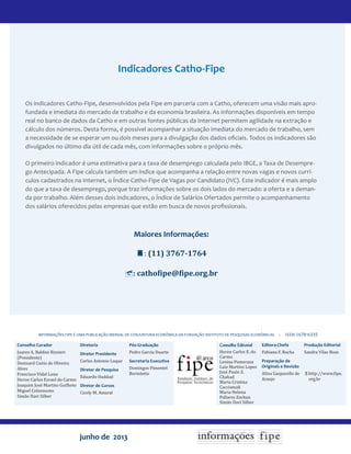 junho de 2013
Conselho Curador
Juarez A. Baldini Rizzieri
(Presidente)
Denisard Cnéio de Oliveira
Alves
Francisco Vidal Luna
Heron Carlos Esvael do Carmo
Joaquim José Martins Guilhoto
Miguel Colassuono
Simão Davi Silber
INFORMAÇÕES FIPE É UMA PUBLICAÇÃO MENSAL DE CONJUNTURA ECONÔMICA DA FUNDAÇÃO INSTITUTO DE PESQUISAS ECONÔMICAS – issn 1678-6335
Conselho Editorial
Heron Carlos E. do
Carmo
Lenina Pomeranz
Luiz Martins Lopes
José Paulo Z.
Chahad
Maria Cristina
Cacciamali
Maria Helena
Pallares Zockun
Simão Davi Silber
Editora-Chefe
Fabiana F. Rocha
Preparação de
Originais e Revisão
Alina Gasparello de
Araujo
Produção Editorial
Sandra Vilas Boas
http://www.fipe.
org.br
Diretoria
Diretor Presidente
Carlos Antonio Luque
Diretor de Pesquisa
Eduardo Haddad
Diretor de Cursos
Cicely M. Amaral
Pós-Graduação
Pedro Garcia Duarte
Secretaria Executiva
Domingos Pimentel
Bortoletto
Indicadores Catho-Fipe
Os indicadores Catho-Fipe, desenvolvidos pela Fipe em parceria com a Catho, oferecem uma visão mais apro-
fundada e imediata do mercado de trabalho e da economia brasileira. As informações disponíveis em tempo
real no banco de dados da Catho e em outras fontes públicas da Internet permitem agilidade na extração e
cálculo dos números. Desta forma, é possível acompanhar a situação imediata do mercado de trabalho, sem
a necessidade de se esperar um ou dois meses para a divulgação dos dados oficiais. Todos os indicadores são
divulgados no último dia útil de cada mês, com informações sobre o próprio mês.
O primeiro indicador é uma estimativa para a taxa de desemprego calculada pelo IBGE, a Taxa de Desempre-
go Antecipada. A Fipe calcula também um índice que acompanha a relação entre novas vagas e novos currí-
culos cadastrados na Internet, o Índice Catho-Fipe de Vagas por Candidato (IVC). Este indicador é mais amplo
do que a taxa de desemprego, porque traz informações sobre os dois lados do mercado: a oferta e a deman-
da por trabalho. Além desses dois indicadores, o Índice de Salários Ofertados permite o acompanhamento
dos salários oferecidos pelas empresas que estão em busca de novos profissionais.
Maiores Informações:
: (11) 3767-1764
: cathofipe@fipe.org.br
 