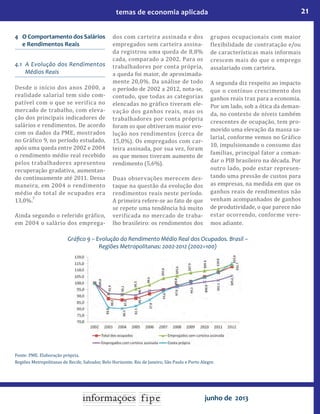 21temas de economia aplicada
junho de 2013
4 O Comportamento dos Salários
e Rendimentos Reais
4.1 A Evolução dos Rendimentos
Médios Reais
Desde o início dos anos 2000, a
realidade salarial tem sido com-
patível com o que se verifica no
mercado de trabalho, com eleva-
ção dos principais indicadores de
salários e rendimentos. De acordo
com os dados da PME, mostrados
no Gráfico 9, no período estudado,
após uma queda entre 2002 e 2004
o rendimento médio real recebido
pelos trabalhadores apresentou
recuperação gradativa, aumentan-
do continuamente até 2011. Dessa
maneira, em 2004 o rendimento
médio do total de ocupados era
13,0%.
7
Ainda segundo o referido gráfico,
em 2004 o salário dos emprega-
dos com carteira assinada e dos
empregados sem carteira assina-
da registrou uma queda de 8,8%
cada, comparado a 2002. Para os
trabalhadores por conta própria,
a queda foi maior, de aproximada-
mente 20,0%. Da análise de todo
o período de 2002 a 2012, nota-se,
contudo, que todas as categorias
elencadas no gráfico tiveram ele-
vação dos ganhos reais, mas os
trabalhadores por conta própria
foram os que obtiveram maior evo-
lução nos rendimentos (cerca de
15,0%). Os empregados com car-
teira assinada, por sua vez, foram
os que menos tiveram aumento de
rendimento (5,6%).
Duas observações merecem des-
taque na questão da evolução dos
rendimentos reais neste período.
A primeira refere-se ao fato de que
se repete uma tendência há muito
verificada no mercado de traba-
lho brasileiro: os rendimentos dos
grupos ocupacionais com maior
flexibilidade de contratação e/ou
de características mais informais
crescem mais do que o emprego
assalariado com carteira.
A segunda diz respeito ao impacto
que o contínuo crescimento dos
ganhos reais traz para a economia.
Por um lado, sob a ótica da deman-
da, no contexto de níveis também
crescentes de ocupação, tem pro-
movido uma elevação da massa sa-
larial, conforme vemos no Gráfico
10, impulsionando o consumo das
famílias, principal fator a coman-
dar o PIB brasileiro na década. Por
outro lado, pode estar represen-
tando uma pressão de custos para
as empresas, na medida em que os
ganhos reais de rendimentos não
venham acompanhados de ganhos
de produtividade, o que parece não
estar ocorrendo, conforme vere-
mos adiante.
Gráfico 9 – Evolução do Rendimento Médio Real dos Ocupados. Brasil –
Regiões Metropolitanas: 2002-2012 (2002=100)
Fonte: PME. Elaboração própria.
Regiões Metropolitanas de Recife, Salvador, Belo Horizonte, Rio de Janeiro, São Paulo e Porto Alegre.
 