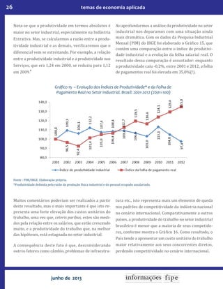 26 temas de economia aplicada
junho de 2013
Nota-se que a produtividade em termos absolutos é
maior no setor industrial, especialmente na Indústria
Extrativa. Mas, se calcularmos a razão entre a produ-
tividade industrial e as demais, verificaremos que o
diferencial vem se estreitando. Por exemplo, a relação
entre a produtividade industrial e a produtividade nos
Serviços, que era 1,24 em 2000, se reduziu para 1,12
em 2009.8
Ao aprofundarmos a análise da produtividade no setor
industrial nos deparamos com uma situação ainda
mais dramática. Com os dados da Pesquisa Industrial
Mensal (PIM) do IBGE foi elaborado o Gráfico 15, que
contém uma comparação entre o índice de produtivi-
dade industrial e a evolução da folha salarial real. O
resultado dessa comparação é assustador: enquanto
a produtividade caiu -0,2%, entre 2001 e 2012, a folha
de pagamentos real foi elevada em 35,0%(!).
Gráfico 15 – Evolução dos Índices de Produtividade* e da Folha de
Pagamento Real no Setor Industrial. Brasil: 2001-2012 (2001=100)
Fonte : PIM/IBGE. Elaboração própria.
*Produtividade definida pela razão da produção física industrial e do pessoal ocupado assalariado.
Muitos comentários poderiam ser realizados a partir
deste resultado, mas o mais importante é que isto re-
presenta uma forte elevação dos custos unitários do
trabalho, uma vez que, ceteris paribus, estes são medi-
dos pela relação entre os salários, que estão crescendo
muito, e a produtividade do trabalho que, na melhor
das hipóteses, está estagnada no setor industrial.
A consequência deste fato é que, desconsiderando
outros fatores como câmbio, problemas de infraestru-
tura etc., isto representa mais um elemento de queda
nos padrões de competitividade da indústria nacional
no cenário internacional. Comparativamente a outros
países, a produtividade do trabalho no setor industrial
brasileiro é menor que a maioria de seus competido-
res, conforme mostra o Gráfico 16. Como resultado, o
País tende a apresentar um custo unitário do trabalho
maior relativamente aos seus concorrentes diretos,
perdendo competitividade no cenário internacional.
 