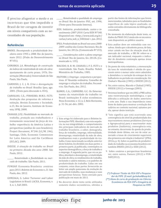 29temas de economia aplicada
junho de 2013
É preciso afugentar o medo e as
incertezas que têm impedido o
Brasil de ter coragem de investir
em níveis compatíveis com as ne-
cessidades de sua população.
Referências
BNDES. Decompondo a produtividade bra-
sileira entre 1995 e 2008. Rio de Janeiro,
maio 2012. (Visão do Desenvolvimento
N°101).
CAMARGO, J.A. Metodologia de construção
de índices de rotatividade de mão-de-obra:
ajustamento de curto prazo. 1976. Dis-
sertação (Mestrado), Universidade de São
Paulo, São Paulo.
CARDOSO, J. C. J. R. Crise e desregulação
do trabalho no Brasil. Brasília: Ipea, ago.
2001. (Texto para discussão n. 814).
CARVALHO, C.E.; PINHEIRO, M.M.S. FGTS:
Avaliação das propostas de reforma e
extinção. Revista Economia e Sociedade,
n.15, Rio de Janeiro, Instituto de Econo-
mia, UFRJ, 2000.
CHAHAD, J.P.Z. Flexibilidade no mercado de
trabalho, proteção aos trabalhadores e
treinamento vocacional da força de tra-
balho: experiência da América Latina e
perspectivas (análise do caso brasileiro).
Project Document, N°246 (LC/W, 246),
Santiago, Chile, Economic Commission
for Latin America and the Caribbean
(ECLAC), 2009.
DIEESE. A situação do trabalho no Brasil
na primeira década dos anos 2000. São
Paulo, 2012.
______. Rotatividade e flexibilidade no mer-
cado de trabalho. São Paulo, 2011.
FUNDAP. Economia Brasileira: cenários
para 2013. Boletim de Economia n. 21. São
Paulo, dez. 2012.
GONZAGA, G. Labor Turnover and Labor
Legislation in Brazil. LACEA, Economia, v.
4, n. 1, Fall 2003.
______. Rotatividade e qualidade do emprego
no Brasil. Rio de Janeiro: PUC, set. 1996.
(Texto para Discussão Interna).
IEDI. Indústria: produtividade, custos e in-
vestimento-2007-2010. Carta IEDI N°548.
Disponível em: <http://www.iedi.org.br/
cartas/carta_iedi_n_548.html>,jun.2012.
IPEA. Produtividade no Brasil nos anos 2000-
2009: análise das Contas Nacionais. Rio de
Janeiro, fev. 2012a. (Comunicado N°133).
______. Considerações sobre o pleno emprego
no Brasil. Rio de Janeiro, fev. 2012b. (Co-
municado n. 135).
MACEDO, R. B. M; CHAHAD, J. P. Z. FGTS e a
rotatividade. São Paulo; Brasília: Nobel;
Ministério do Trabalho, 1985.
PASTORE, J. Emprego- conjuntura e perspec-
tivas. 6ª Reunião ordinária: Conselho de
emprego e relações do trabalho. Fecomé-
rcio. São Paulo, dez. 2012.
RAMOS, C.A.; CARNEIRO, G.C. Os Determi-
nantes da rotatividade do trabalho no
Brasil: instituições X ciclos econômicos.
Nova Economia, v. 12, n. 2, Belo Horizonte,
p. 31-56, jul.-dez. 2002.
1	 Este artigo foi elaborado para o Boletim In-
formaçõesFIPE.Abordará,comestasequên-
cia, na sua integralidade, o comportamento
dos principais indicadores do mercado de
trabalho brasileiro, a saber, demografia,
força de trabalho, emprego, informalidade,
desemprego, rotatividade da mão de obra,
rendimentos reais e produtividade do tra-
balho. Como mencionado na edição anterior
deste boletim, foi dividido em duas partes: a
primeira parte, já publicada, contemplou os
aspectos demográficos, a força de trabalho e
o emprego. A segunda parte, que ora se pu-
blica,abordaráodesemprego,arotatividade
da mão deobra, osrendimentosdotrabalho,
incluindo o salário mínimo, e os padrões de
produtividade do trabalho. Lidas em seu
conjunto, estas duas partes fornecerão ao
leitor um amplo panorama da evolução do
mercado de trabalho, suas mudanças e suas
perspectivas futuras. Texto enviado para
publicação em maio de 2013.
2	 No decorrer deste texto serão utilizados
somente dados secundários, obtidos a
partir das fontes de informações que forem
mencionadas, tabulados para as finalidades
específicas de cada tópico analisado, ou
então extraídos diretamente da bibliografia
consultada.
3	 No momento da elaboração deste texto, os
dados da PNAD 2012 ainda não se encontra-
vam disponíveis ao público usuário.
4	Esta análise deve ser entendida com res-
salvas. Ainda que o desalento possa, de fato,
estar caindo em face da situação atual do
mercado de trabalho, o IBC-Br refere-se a
um indicador nacional, enquanto o indica-
dor de desalento contempla apenas áreas
metropolitanas.
5	 Do ponto de vista estatístico, a mensuração
da taxa de rotatividade é obtida do quo-
ciente entre o menor valor entre admitidos
e demitidos e a variação do estoque de tra-
balhadoresnoperíodoemconsideração.Ver
Chahad e Macedo (1985) e DIEESE (2012).
6	 Ver, entre outros, Macedo e Chahad (1985),
DIEESE (2012) e Gonzaga (2003).
7	 Devemoslembrarqueem2002aPMEsofreu
uma reestruturação metodológica, o que
dificulta a utilização de dados anteriores
a este ano. Dada a sua importância como
fonte de dados para mostrar a evolução dos
salários no contexto nacional, optamos por
ela, apesar desta restrição.
8	 “Isto significa que está ocorrendo uma
convergência do nível de produtividade dos
macrossetores menos produtivos (Serviços
e Agropecuária) para o macrossetor mais
produtivo (Indústria), convergência esta,
no entanto, decorrente da queda da produ-
tividade deste último, em vez de estar as-
sociado a taxas de crescimento superiores
dosprimeirosemrelaçãoàIndústria”.(IPEA,
2012a, p. 4). Sobre os padrões de produtivi-
dade do trabalho na economia brasileira ver
também BNDES (2012) e IEDI (2012).
9	 Sobre cenários e perspectivas brasileiras
ver, entre outros, Pastore (2012) e FUN-
DAP(2012).
(*) Professor Titular da FEA-USP e Pesquisa-
dor da FIPE. (E-mail: jpchahad@usp.br).
(**) Aluna do curso de graduação em Ciências
Econômicas da FEA-USP e Estagiária de
Pesquisas na FIPE.
 