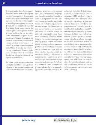 38 temas de economia aplicada
junho de 2013
A comparação do valor agrega-
do com o valor das exportações
permite depreender diferenças
importantes que demonstram que
o processo de industrialização
orientada para exportações, ou a
diversi icação exportadora, está
descolado do de substituição de
importações – ainda que em menor
grau na Malásia. Se em um país,
como a Indonésia, o peso de ali-
mentos e bebidas é dominante no
valor de transformação industrial
− mas não nas exportações −, a
so isticação desta denota apenas
a existência de muitas maquilado-
ras, i.e., plataformas de exportação
cujos efeitos sobre a economia
doméstica, tal qual se demonstra a
seguir, são diminutos.
Tal fato é rati icado no exame das
condições de mão de obra, pois os
subsetores que mais empregam na
Indonésia são têxteis e vestuário,
tabaco e alimentos, que somam
cerca de 1,7 milhões de emprega-
dos. Os salários indonésios são os
nanicos e representam uma par-
cela pequena do valor agregado.
Assim, em vestuário, a parcela dos
salários era de 23,5% em 2009, e
nos outros subsetores mais im-
portantes era inferior a 14%, e o
salário/ empregado anual icou
entre US$ 1122 e US$ 1825. Na Ma-
lásia, os cinco subsetores que mais
empregam são outros: válvulas e
tubos, plástico, móveis, carnes e
gorduras processadas e borracha.
Juntos, somam cerca de 600 mil
empregados, ou pouco mais de
um quinto da força de trabalho. O
salário médio é quase cinco vezes
maior do que o salário médio pago
nos principais setores da Indoné-
sia, tomando como referência o
segmento de gorduras processadas
(que inclui o óleo de palmeira). No
principal subsetor, de telecomu-
nicações, o salário médio anual é
superior a US$ 8 mil. Isso explica a
maior parcela dos salários no valor
agregado, que chega a 55% em
móveis. Os maiores subsetores em-
pregadores da Tailândia, com 1,3
milhões de trabalhadores em 2009,
reúnem alguns dos principais se-
tores da Malásia e da Indonésia:
têxteis, carnes e gorduras proces-
sadas, válvulas e tubos e plástico.
Os salários médios são baixos, só
que, todavia, superiores aos indo-
nésios, cerca de US$ 1900 anuais
em têxteis. Em válvulas e tubos,
os salários são mais de três vezes
inferiores aos malaios, outrossim
constituem 24% do valor agregado,
versus 28% na Malásia. Em vestuá-
rio, a despeito do reduzido salário,
seu valor correspondeu a 42% do
valor agregado na produção em
2009 (Tabela 7).
 