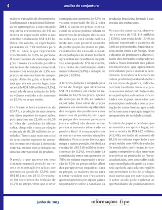 4 análise de conjuntura
junho de 2013
maiores variações de desempenho.
Confirmando a tradicional lideran-
ça no agronegócio, a soja em grão
registrou crescimento de 8% na
receita de exportação sobre o ano
anterior, totalizando US$ 4,15 bi-
lhões. Em volume, as exportações
passaram de 7,28 milhões para
7,95 milhões, o que representa
crescimento de 9,2% no período.
O maior volume de embarques do
grão trouxe resultado positivo
em termos de balança comercial,
mesmo com redução de 1,1% nos
preços, na mesma base de compa-
ração. Além do grão, o farelo de
soja aparece em quarto lugar, com
receita de US$ 650 milhões (-3,1%),
resultado de uma redução de 14%
no volume vendido e do aumento
de 12,6% no preço médio.
Conforme o levantamento da
CONAB, a produção de soja cresceu
em ritmo superior às exportações,
pois ampliou em 22,4% os 66,38
milhões de toneladas da última
safra, chegando a uma produção
estimada de 81,28 milhões de to-
neladas. Temos aqui mais um sinal
do crescimento superior do consu-
mo interno em relação à demanda
externa, mesmo com a redução na
cotação internacional do produto.
O produto que aparece em uma
distante segunda posição na re-
ceita de exportação é o açúcar, que
apresentou queda de 12,0%, com
US$ 851 mil em 2013. O resulta-
do foi decorrente da redução de
16,7% no preço, visto que o setor
conseguiu um aumento de 9,7% no
volume exportado de 2012 para
2013. A queda no preço interna-
cional do açúcar poderá reduzir os
incentivos de produção das usinas
na safra que está sendo colhida
neste ano, com possível aumento
da participação do etanol no pro-
cessamento da cana-de-açúcar.
As exportações de etanol também
apresentaram resultados negati-
vos, com queda de 17% na receita,
resultante da combinação entre
menor volume (-5,8%) e redução de
preços (-12,0%).
A terceira posição é ocupada pela
carne de frango, que arrecadou
US$ 711 milhões, em razão do au-
mento de 16,7% no preço, apesar
da redução de 8,3% no volume
exportado. Esse nível de preços
provoca um aumento significativo
das margens dos produtores e nos
incentivos de produção, visto que
os preços dos insumos principais
(soja e milho) não devem acom-
panhar o aumento observado no
produto final. A comparação com
as outras carnes mostra situações
distintas. Para a carne bovina, que
ocupa a quinta posição, foi obtida a
receita de US$ 518 milhões (cres-
cimento de 0,2%), resultante da
combinação entre um aumento de
7,8% no volume exportado e redu-
ção de 7,0% no preço médio. Além
das perspectivas negativas para
os preços, os maiores riscos para
o setor residem nos frequentes
questionamentos por alguns países
importadores sobre a sanidade da
produção brasileira, levando à sus-
pensão dos embarques.
No caso da carne suína, observa-
-se a receita de US$ 114 milhões
(-17,8%), com redução de 18,4% no
volume exportado e aumento de
0,8% no preço médio. Para esta ca-
deia, assim como a de frango, resta
o desafio de promover a diversifi-
cação dos mercados compradores,
dada a fraca demanda nos países
desenvolvidos, que apresentam
dificuldades para retomar o cres-
cimento. A excelência brasileira na
cadeia produtiva já está estabeleci-
da nas áreas de genética, nutrição,
controle sanitário, manejo e pro-
cessamento industrial. Entretanto,
as exportações enfrentam dificul-
dades em alguns mercados por
associações indevidas com a pro-
dução de carne bovina, que ainda
sofre com uma reputação negativa
em questões de sanidade animal.
A cadeia de papel e celulose, que
se encontra em quinto lugar, ob-
teve a receita de US$ 632 milhões
(+12,4%), em razão do aumento de
18,2% no volume exportado e um
preço médio com 4,9% de redução.
Os resultados confirmam as van-
tagens competitivas das empresas
brasileiras na produção de flores-
tas plantadas, com uma sofisticada
base tecnológica de genética e ma-
nejo agrícola aplicada em regiões
que permitem ciclos de produção
mais curtos que em outros países.
O setor ainda pode explorar as
oportunidades de posicionamento
 