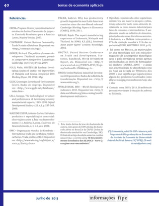 40 temas de economia aplicada
junho de 2013
Referências
CEPAL. Progreso técnico y cambio structural
emAmericaLatina.Documentodeproyec-
to. Comissão Econômica para a América
Latina, Nações Unidas, 2007.
COMTRADE. United Nations Commodity
Trade Statistics Database. Disponível em:
<http://comtrade.un.org/>.
DONER, Richard. The politics of uneven de-
velopment: Thailand’s economic growth
in comparative perspective. Cambridge:
Cambridge University Press, 2009.
FOLD, Niels; WHITFIELD, Lindsay. Devel-
oping a palm oil sector: the experiences
of Malaysia and Ghana compared. DIIS
Working Paper, 08, 2012. 43p.
GGDC. Groningen Growth and Development
Centre. Dados de emprego. Disponível
em: <http://www.ggdc.net/databases/
index.htm>.
LALL, Sanjaya. The technological structure
and performance of developing country
manufacturedexports,1985-1998.Oxford
DevelopmentStudies,v.28,n.3,p.337-369,
2000.
MACEDO E SILVA, Antonio Carlos. Estrutura
produtiva e especialização comercial:
observações sobre a Ásia em desenvolvi-
mento e a América Latina. Cadernos do
Desenvolvimento, v. 3, n.5, dez. 2008.
OMC − Organização Mundial do Comércio -
Internationaltradeandtariffdata.Histori-
calSeries,Tradepro iles.2012.Disponível
em:<http://www.wto.org/english/res_e/
statis_e/Statis_e.htm>
PALMA, Gabriel. Why has productivity
growth stagnated in most Latin American
countries since the neo-liberal reforms?
Cambridge Working Papers in Economics
(CWPE), 1030, 2011.
RASIAH, Rajah. The export manufacturing
experience of Indonesia, Malaysia and
Thailand. In: JOMO, K.S. (Ed.), Southeast
Asian paper tigers? London: Routledge,
2003.
UNCTAD. United Nations Conference
on Trade and Development. Sta-
tistics, handbook, World Investment
Report, etc. Disponível em: <http://
www.unctad.org/TEMPLATES/Page.
asp?intItemID=1584&lang=1> .
UNIDO. United Nations Industrial Develop-
ment Organization. Dados da indústria da
transformação. Disponível em: < http://
www.unido.org/>.
WORLD BANK. WDI − World Development
Indicators, 2011. Disponível em: <http://
data.worldbank.org/data-catalog/world-
development-indicators>.
1 Este texto deriva da tese de doutorado da
autora, com apoio do CNPq (bolsa de douto-
rado pleno no Brasil) e da CAPES (bolsa de
doutorado-sanduíche em Cambridge, UK).
O título do artigo da edição anterior contém
uma errata: o correto seria “O Desenvolvi-
mento Econômico dos SEANICS – Parte 2:
o regime macroeconômico”.
2 Oprodutoéconsideradooóleovegetalmais
versátil. Seu uso maior se dá após o re ino,
tendo aplicações tanto como alimento di-
retamente ou como insumo industrial para
bens de consumo e intermediários. É am-
plamente usado na indústria de alimentos,
principalmente sopas, biscoitos ou sorvetes.
A Indonésia e a Malásia correspondem a
87% da produção mundial e 91% das ex-
portações (FOLD; WHITFIELD, 2012, p. 8).
3 Tal como no México, as exportações
de alta tecnologia são um indicador
enganoso de desempenho tecnológico
caso o país permaneça sendo apenas
um montador, ao invés de formulador
do produto (DONER, 2009) – e ainda
que a metodologia de classi icação seja
do inal da década de 90/início dos
2000, o que signi ica que àquela época
alguns dos produtos classi icados como
alta tecnologia provavelmente hoje não
o são.
4 Contudo, entre 2005 e 2010, 10 milhões de
pessoas retornaram à situação de pobreza
na Tailândia.
(*) Economista pela FEA-USP e doutora pelo
Programa de Pós-graduação em Economia
do Instituto de Economia da Universidade
Federal do Rio de Janeiro (IE/ UFRJ). (E-mail:
titireis@yahoo.com).
 