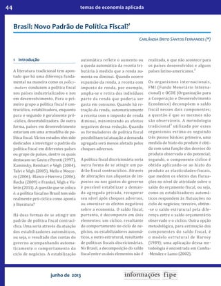 44 temas de economia aplicada
junho de 2013
Brasil: Novo Padrão de Política Fiscal?
1
Carlândia Brito Santos Fernandes (*)
1	Introdução
A literatura tradicional tem apon-
tado que há uma diferença funda-
mental na maneira como os policy-
-makers conduzem a política fiscal
nos países industrializados e nos
em desenvolvimento. Para o pri-
meiro grupo a política fiscal é con-
tracíclica, estabilizadora, enquanto
para o segundo é geralmente pró-
-cíclica, desestabilizadora. De outra
forma, países em desenvolvimento
estariam em uma armadilha de po-
lítica fiscal. Vários estudos têm sido
dedicados a investigar o padrão da
política fiscal em diferentes países
ou grupo de países, dentre os quais
destacam-se: Gavin e Perotti (1997),
Kaminsky, Reinhart e Végh (2004),
Talvi e Végh (2005), Mello e Mocce-
ro (2006), Blanco e Herrera (2006),
Rocha (2009) e Frankel, Végh e Vu-
letin (2011). A questão que se coloca
é: a política fiscal no Brasil tem sido
realmente pró-cíclica como aponta
a literatura?
Há duas formas de se atingir um
padrão de política fiscal contrací-
clica. Uma seria através da atuação
dos estabilizadores automáticos,
ou seja, o resultado das contas do
governo acompanhando automa-
ticamente o comportamento do
ciclo de negócios. A estabilização
automática reflete o aumento ou
a queda automática da receita tri-
butária à medida que a renda au-
menta ou diminui. Quando ocorre
expansão da renda, a receita com
imposto de renda, por exemplo,
amplia-se e retira dos indivíduos
parte da renda que poderia ser
gasta em consumo. Quando há re-
tração da renda, automaticamente
a receita com o imposto de renda
diminui, minimizando os efeitos
negativos dessa redução. Quando
os formuladores de política fiscal
possibilitam tal atuação a demanda
agregada será menos afetada pelos
choques adversos.
A política fiscal discricionária seria
outra forma de se atingir um pa-
drão fiscal contracíclico. Através
de alterações nas alíquotas de im-
postos ou nos gastos do governo
é possível estabilizar a deman-
da agregada privada, recuperar
seu nível após choques adversos,
ou amenizar os efeitos negativos
sobre a economia. O saldo fiscal,
portanto, é decomposto em dois
elementos: um cíclico, resultante
do comportamento no ciclo de ne-
gócios, os estabilizadores automá-
ticos, e outro estrutural, resultante
de políticas fiscais discricionárias.
No Brasil, a decomposição do saldo
fiscal entre os dois elementos não é
realizada, o que não acontece para
os países desenvolvidos e alguns
países latino-americanos.2
Os organismos internacionais,
FMI (Fundo Monetário Interna-
cional) e OCDE (Organização para
a Cooperação e Desenvolvimento
Econômico) decompõem o saldo
fiscal nesses dois componentes;
a questão é que os mesmos não
são observáveis. A metodologia
tradicional3
utilizada por esses
organismos estima-os seguindo
três passos básicos: primeiro, uma
medida do hiato do produto é obti-
da com uma função dos desvios do
produto observado e do potencial;
segundo, o componente cíclico é
obtido aplicando-se ao hiato do
produto as elasticidades-fiscais,
que medem os efeitos das flutua-
ções no nível de atividade sobre o
saldo do orçamento fiscal, ou seja,
como os estabilizadores automá-
ticos respondem às flutuações no
ciclo de negócios; terceiro, obtém-
-se o saldo estrutural pela dife-
rença entre o saldo orçamentário
observado e o cíclico. Outra opção
metodológica, para estimação dos
componentes do saldo fiscal, é
o modelo estrutural de Harvey
(1989); uma aplicação dessa me-
todologia é encontrada em Camba-
-Mendez e Lamo (2002).
 