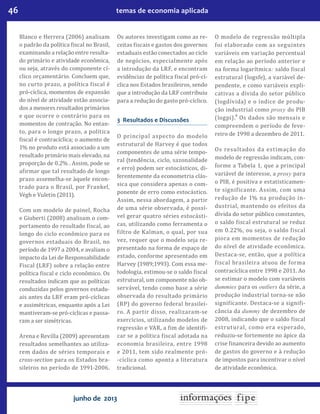 46 temas de economia aplicada
junho de 2013
Blanco e Herrera (2006) analisam
o padrão da política fiscal no Brasil,
examinando a relação entre resulta-
do primário e atividade econômica,
ou seja, através do componente cí-
clico orçamentário. Concluem que,
no curto prazo, a política fiscal é
pró-cíclica, momentos de expansão
do nível de atividade estão associa-
dos a menores resultados primários
e que ocorre o contrário para os
momentos de contração. No entan-
to, para o longo prazo, a política
fiscal é contracíclica; o aumento de
1% no produto está associado a um
resultado primário mais elevado, na
proporção de 0.2% . Assim, pode se
afirmar que tal resultado de longo
prazo assemelha-se àquele encon-
trado para o Brasil, por Frankel,
Végh e Vuletin (2011).
Com um modelo de painel, Rocha
e Giuberti (2008) analisam o com-
portamento do resultado fiscal, ao
longo do ciclo econômico para os
governos estaduais do Brasil, no
período de 1997 a 2004, e avaliam o
impacto da Lei de Responsabilidade
Fiscal (LRF) sobre a relação entre
política fiscal e ciclo econômico. Os
resultados indicam que as políticas
conduzidas pelos governos estadu-
ais antes da LRF eram pró-cíclicas
e assimétricas, enquanto após a Lei
mantiveram-se pró-cíclicas e passa-
ram a ser simétricas.
Arena e Revilla (2009) apresentam
resultados semelhantes ao utiliza-
rem dados de séries temporais e
cross-section para os Estados bra-
sileiros no período de 1991-2006.
Os autores investigam como as re-
ceitas fiscais e gastos dos governos
estaduais estão conectados ao ciclo
de negócios, especialmente após
a introdução da LRF, e encontram
evidências de política fiscal pró-cí-
clica nos Estados brasileiros, sendo
que a introdução da LRF contribuiu
para a redução do gasto pró-cíclico.
3 Resultados e Discussões
O principal aspecto do modelo
estrutural de Harvey é que todos
componentes de uma série tempo-
ral (tendência, ciclo, sazonalidade
e erro) podem ser estocásticos, di-
ferentemente da econometria clás-
sica que considera apenas o com-
ponente de erro como estocástico.
Assim, nessa abordagem, a partir
de uma série observada, é possí-
vel gerar quatro séries estocásti-
cas, utilizando como ferramenta o
filtro de Kalman, o qual, por sua
vez, requer que o modelo seja re-
presentado na forma de espaço de
estado, conforme apresentado em
Harvey (1989;1993). Com essa me-
todologia, estimou-se o saldo fiscal
estrutural, um componente não ob-
servável, tendo como base a série
observada do resultado primário
(RP) do governo federal brasilei-
ro. A partir disso, realizaram-se
exercícios, utilizando modelos de
regressão e VAR, a fim de identifi-
car se a política fiscal adotada na
economia brasileira, entre 1998
e 2011, tem sido realmente pró-
-cíclica como aponta a literatura
tradicional.
O modelo de regressão múltipla
foi elaborado com as seguintes
variáveis em variação percentual
em relação ao período anterior e
na forma logarítmica: saldo fiscal
estrutural (logsfe), a variável de-
pendente, e como variáveis expli-
cativas a dívida do setor público
(logdívida) e o índice de produ-
ção industrial como proxy do PIB
(logpi).
4
Os dados são mensais e
compreendem o período de feve-
reiro de 1998 a dezembro de 2011.
Os resultados da estimação do
modelo de regressão indicam, con-
forme a Tabela 1, que a principal
variável de interesse, a proxy para
o PIB, é positiva e estatisticamen-
te significante. Assim, com uma
redução de 1% na produção in-
dustrial, mantendo os efeitos da
dívida do setor público constantes,
o saldo fiscal estrutural se reduz
em 0.22%, ou seja, o saldo fiscal
piora em momentos de redução
do nível de atividade econômica.
Destaca-se, então, que a política
fiscal brasileira atuou de forma
contracíclica entre 1998 e 2011. Ao
se estimar o modelo com variáveis
dummies para os outliers da série, a
produção industrial torna-se não
significante. Destaca-se a signifi-
cância da dummy de dezembro de
2008, indicando que o saldo fiscal
estrutural, como era esperado,
reduziu-se fortemente no ápice da
crise financeira devido ao aumento
de gastos do governo e à redução
de impostos para incentivar o nível
de atividade econômica.
 