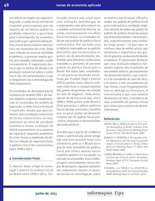 48 temas de economia aplicada
junho de 2013
seu déficit ou amplie seu superávit.
Segundo, o saldo fiscal estrutural
responde positivamente por um
impulso de um desvio padrão na
produção industrial, o que é bom
para o desempenho da economia,
pois indica que o governo adota po-
lítica fiscal discricionária contrací-
clica em momentos de crise. Dada
uma redução no nível de atividade
econômica, o governo amplia gas-
tos, por exemplo, reduzindo o saldo
orçamentário. É importante des-
tacar que os efeitos da dívida e da
produção industrial sobre o saldo
fiscal não são permanentes, o que
é compatível com a metodologia do
VAR estacionário.
Os resultados da decomposição da
variância do modelo VAR e da fun-
ção impulso resposta complemen-
tam os resultados do modelo de
regressão: o saldo fiscal estrutural
é explicado, mesmo que parcial-
mente, pela produção industrial,
de forma contracíclica, ou seja,
aumentos no nível de atividade
econômica levam a redução do
déficit orçamentário ou a aumento
do superávit, enquanto momentos
de crise levam a ampliação do dé-
ficit ou redução de superávit fiscal.
A política fiscal foi contracíclica
entre 1998 e 2011.
4 Considerações Finais
O objetivo desse artigo foi inves-
tigar o padrão da política fiscal
no Brasil entre 1998 e 2011. Uti-
lizando técnica não usual para
esta avaliação, metodologia de
componentes não observáveis ou
o modelo estrutural de Harvey, ou
ainda, exclusivamente via efeito
fiscal estrutural, os resultados in-
dicam um padrão de política fiscal
contracíclico. Por um lado, essa
evidência contrapõe-se ao padrão
pró-cíclico que existiria para os
países em desenvolvimento, de-
fendido pela literatura tradicional,
tratando-se, portanto, de um novo
padrão de política fiscal para o
Brasil. Por outro lado, assemelha-
-se em parte ao resultado encon-
trado por Frankel, Végh e Vuletin
(2011); porém, esses autores utili-
zam como base o comportamento
dos gastos do governo em relação
ao ciclo de negócios. Além disso,
apesar de destacarem que, entre
2000 e 2009, países como Brasil e
Chile passaram a adotar políticas
fiscais do tipo anticíclica, mantêm
que, no geral, países em desenvol-
vimento são de padrão fiscal pró-
-cíclico, enquanto os desenvolvidos
são contracíclicos.
Acredito que a partir de evidência
como a apresentada nesse artigo
não seja mais possível fazer essa
afirmativa, pois se o Brasil esca-
pou de uma armadilha de política
fiscal pró-cíclica, muitos outros
também podem ter escapado ou
entrado na armadilha. Esta evidên-
cia gera, naturalmente, novas eta-
pas de pesquisa, algumas inclusive
em andamento, dentre as quais,
destacam-se: investigação sobre
os motivos que levaram o Brasil a
mudar seu padrão de política fiscal
para contracíclico; avaliação empí-
rica, através de dados em painel, do
padrão de política fiscal em países
em desenvolvimento e desenvolvi-
dos, especificamente uma análise
de longo prazo − já que aqui se
realizou uma de médio prazo, que
envolveria a importância dos gas-
tos do governo ao desenvolvimento
econômico. É importante destacar
que essa avaliação empírica for-
necerá suporte aos resultados de
um modelo teórico, paralelamente
em desenvolvimento, cujo contex-
to é de excedente de mão de obra,
a la Lewis, e não um ambiente do
tipo Solow, como frequentemente
tem se adotado na literatura. O
interessante é que esse modelo
demonstra, de fato, a existência de
uma armadilha de política fiscal
pró-cíclica para países em desen-
volvimento.
Referências
ARENA, Marco; REVILLA, Julio E. Pro-cycli-
cal fiscal policy in Brazil: evidence from
the states. Policy Research Working Paper
Series nº5144, The World Bank, 2009.
BLANCO, F.; HERRERA, S. The quality of fis-
cal adjustment and the long-run growth
impact of fiscal policy in Brazil. Policy
Research Working Paper nº 4004, The
World Bank, 2006.
CAMBA-MENDEZ, G.; LAMO, A. Short-Term
monitoring of fiscal policy discipline.
Working Paper nº152, European Central
Bank, 2002.
FRANKEL, J. A.; VÉGH, C. A.; Vuletin, G.
On graduation from fiscal procyclicality.
NBER Working Paper nº w17619, 2011.
 