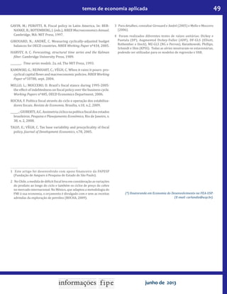 49temas de economia aplicada
junho de 2013
GAVIN, M.; PEROTTI, R. Fiscal policy in Latin America. In: BER-
NANKE, B.; ROTEMBERG, J. (eds.), NBER Macroeconomics Annual.
Cambridge, MA: MIT Press, 1997.
GIROUARD, N.; ANDRÉ, C. Measuring cyclically-adjusted budget
balances for OECD countries. NBER Working Paper nº434, 2005.
HARVEY, A. C. Forecasting, structural time series and the Kalman
filter. Cambridge University Press, 1989.
________. Time series models. 2a. ed. The MIT Press, 1993.
KAMINSKI, G.; REINHART, C.; VÉGH, C. When it rains it pours: pro-
cyclical capital flows and macroeconomic policies. NBER Working
Paper nº10780, sept. 2004.
MELLO, L.; MOCCERO, D. Brazil’s fiscal stance during 1995-2005:
the effect of indebtedness on fiscal policy over the business cycle.
Working Papers nº485, OECD Economics Department, 2006.
ROCHA, F. Política fiscal através do ciclo e operação dos estabiliza-
dores fiscais. Revista de Economia, Brasília, v.10, n.2, 2009.
______.;GIUBERTI,A.C.Assimetriacíclicanapolíticafiscaldosestados
brasileiros. Pesquisa e Planejamento Econômico, Rio de Janeiro, v.
38, n. 2, 2008.
TALVI, E.; VÉGH, C. Tax base variability and procyclicality of fiscal
policy. Journal of Development Economics, v.78, 2005.
1	 Este artigo foi desenvolvido com apoio financeiro da FAPESP
(Fundação de Amparo à Pesquisa do Estado de São Paulo).
2	 No Chile, a medida de déficit fiscal leva em consideração as variações
do produto ao longo do ciclo e também os ciclos de preço do cobre
no mercado internacional. No México, que adaptou a metodologia do
FMI à sua economia, o orçamento é divulgado com e sem as receitas
advindas da exploração de petróleo (ROCHA, 2009).
3	 Para detalhes, consultar Girouard e André (2005) e Mello e Moccero
(2006).
4	 Foram realizados diferentes testes de raízes unitárias: Dickey e
Pantula (DP), Augmented Dickey-Fuller (ADF), DF-GLS (Elliott,
Rothember e Stock), MZ-GLS (NG e Perron), Kwiatkowski, Phillips,
Schmidt e Shin (KPSS). Todas as séries mostraram-se estacionárias,
podendo ser utilizadas para os modelos de regressão e VAR.
(*) Doutoranda em Economia do Desenvolvimento na FEA-USP.
(E-mail: carlandia@usp.br).
 