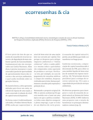 50 ecorresenhas & cia
junho de 2013
MOTTA, S. (Org.). Contabilidade Ambiental: teoria, metodologia e estudos de casos no Brasil. Instituto
de Pesquisa Econômica Aplicada (IPEA), Diretoria de Pesquisa (DIPES), 1995.
Thia�o Fonseca Morello (*)
O livro parte do fato de que os
custos de exaustão de recursos na-
turais e de degradação do meio am-
biente (perda de funcionalidades
fundamentais) não são incorpo-
rados nas Contas Nacionais. Além
disso, é preciso incorporar o custo
associado à perda de oportunidade
de aproveitamento futuro dos re-
cursos e dos serviços ambientais,
o qual acaba incidindo sobre as
gerações futuras.
De maneira breve, a obra apresenta
métodos para levar em conta, no
cálculo da riqueza de uma nação, o
custo associado à redução do nível
de capital natural disponível.
Da forma como é tradicionalmente
calculado, o Produto Interno Bruto
(PIB) acaba por superestimar o
nível de bem-estar de uma nação
(em sua variante per capita). Isto
porque as despesas para mitigar
impactos ambientais e “efeitos
colaterais” sobre a saúde públi-
ca e mesmo sobre o patrimônio
são computadas como aquisição
de produtos e serviços. Verifica-
-se isto, por exemplo, no caso do
pagamento de consultas médicas
e compra de remédios, despesas
realizadas para tratar doenças pul-
monares causadas pela exposição à
poluição do ar.
Retomando a proposta original do
PIB, os autores avaliam (p.15) que
esta medida veio a lume em uma
época em que a política econômi-
ca tinha como objetivo assegurar
o pleno emprego, o que se trata
de um objetivo de curto prazo.
A exaustão do capital natural é,
porém, um problema que tende a se
manifestar no longo prazo.
Conforme esclarecem, a depre-
ciação do capital manufaturado é
descontada do PIB, para obter-se
uma medida líquida de bem-estar
(ou de aumento da riqueza nacio-
nal) (p. 14). Tal princípio deveria
prevalecer para o estoque de re-
cursos naturais (p. 15) e para a
capacidade de provisão de serviços
ambientais.
Há diversas propostas para incor-
porar o custo de exaustão do ca-
pital natural ao Sistema de Contas
Nacionais (SCN). A ONU elaborou
uma proposta com o intuito de
harmonizar os principais denomi-
nadores comuns (cap. 2).
 