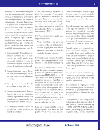 51ecorresenhas & cia
junho de 2013
As propostas diferem também pelo
grau da mudança do SCN que pro-
põem. Aquelas em que predomina
uma concepção ecológica propõem
mudanças na estrutura das contas.
Já as que focam o aspecto econômi-
co propõem que sejam incorpora-
das contas-satélite, i.e., contas que
se somam à estrutura de contas
padrão das SCN, as quais contabi-
lizam a variação do capital natural.
Os objetivos visados por esta se-
gunda proposta, a qual emergiu da
quarta revisão do SCN, conduzida
pela ONU, são os seguintes (cap. 3):
1.	 Incorporação de contas deta-
lhadas, captando todas as tran-
sações de cunho ambiental:
despesas com (i) prevenção de
impactos e; (ii) recuperação de
perda de qualidade ambiental;
2.	 Incorporação de contas de re-
cursos físicos (estoques de re-
cursos renováveis e não reno-
váveis);
3.	 Incorporação dos custos de
exaustão e de degradação;
4.	 Incorporação do valor dos es-
toques de recursos naturais,
mesmo aqueles que não entram
diretamente na produção (re-
cursos cíclicos do ar e água);
5.	 Elaboração de indicadores de
produto e renda “ambiental-
mente ajustados”.
A conta de Formação Bruta de Ca-
pital Fixo passaria, sob esta pers-
pectiva, a descontar a variação nos
estoques de recursos naturais. Dos
métodos utilizados para calcular
o valor econômico desta variação,
dois são mais comuns: o método do
preço líquido (MPL) e o método do
custo de uso (MCU).
O MPL pode ser sintetizado pela
seguinte equação:
	 Valor econômico da variação
do estoque de um dado recurso
natural = (preço de mercado do
recurso – custo de extração) X
variação física do estoque.
O preço líquido é uma estimativa
para a renda paga pelo recurso, no
sentido do lema de Hotelling (p.48).
São discutidas três críticas ao mé-
todo, das quais a mais interessante
parece ser a primeira (as demais
constam em MOTA, 1995, p. 46-49).
Trata-se do fato de que, quando se
associam os preços líquidos aos
estoques de recursos naturais,
acaba-se assumindo que o valor
deles é dado pelos preços pelos
quais podem ser vendidos. O que
não é correto, uma vez que o preço
não capta, por exemplo, o custo de
oportunidade associado ao sacri-
fício (eliminação) da possibilidade
de uso no futuro (p. 46).
Para obter uma medida que não
esteja sujeita a este “erro”, foi pro-
posto o MCU. Trata-se de uma re-
tomada do conceito proposto por
Keynes, o qual foi implementado
por Hicks, autor que denominou
esta medida como “renda verda-
deira”.
A renda verdadeira é entendida
como a parte da receita auferida
que não corresponde à reposição
do valor do capital depreciado pelo
processo que deu origem à receita
(para gerar receita acaba-se, pelo
uso, reduzindo a capacidade produ-
tiva de um estoque de capital fixo).
Considerando o estoque de re-
cursos naturais e a capacidade de
prestação de serviços ambientais
como um componente do capital
fixo de uma nação, basta incluir ao
cálculo da depreciação de capital
o valor da perda de recursos natu-
rais e de capacidade de prestação
de serviços.
Ou seja, trata-se de uma concep-
ção do meio ambiente enquanto
capital, isto é, um fator que presta
serviços à economia.
Este método é empregado com
base na concepção de sustentabili-
dade fraca. O que importa é o esto-
que agregado das diversas formas
de capital.
Cabe apresentar uma comparação
mais precisa dos dois métodos. O
MPL calcula a renda de Hotelling
(P-CMg, CROWARDS,1996, p.215),
ou seja, o royalty pago pelo recurso,
enquanto o MCU calcula o valor da
 