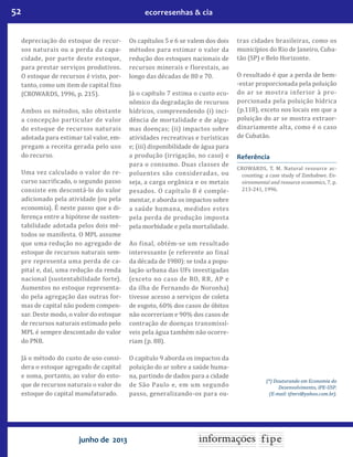 52 ecorresenhas & cia
junho de 2013
depreciação do estoque de recur-
sos naturais ou a perda da capa-
cidade, por parte deste estoque,
para prestar serviços produtivos.
O estoque de recursos é visto, por-
tanto, como um item de capital fixo
(CROWARDS, 1996, p. 215).
Ambos os métodos, não obstante
a concepção particular de valor
do estoque de recursos naturais
adotada para estimar tal valor, em-
pregam a receita gerada pelo uso
do recurso.
Uma vez calculado o valor do re-
curso sacrificado, o segundo passo
consiste em descontá-lo do valor
adicionado pela atividade (ou pela
economia). É neste passo que a di-
ferença entre a hipótese de susten-
tabilidade adotada pelos dois mé-
todos se manifesta. O MPL assume
que uma redução no agregado de
estoque de recursos naturais sem-
pre representa uma perda de ca-
pital e, daí, uma redução da renda
nacional (sustentabilidade forte).
Aumentos no estoque representa-
do pela agregação das outras for-
mas de capital não podem compen-
sar. Deste modo, o valor do estoque
de recursos naturais estimado pelo
MPL é sempre descontado do valor
do PNB.
Já o método do custo de uso consi-
dera o estoque agregado de capital
e soma, portanto, ao valor do esto-
que de recursos naturais o valor do
estoque do capital manufaturado.
Os capítulos 5 e 6 se valem dos dois
métodos para estimar o valor da
redução dos estoques nacionais de
recursos minerais e florestais, ao
longo das décadas de 80 e 70.
Já o capítulo 7 estima o custo eco-
nômico da degradação de recursos
hídricos, compreendendo (i) inci-
dência de mortalidade e de algu-
mas doenças; (ii) impactos sobre
atividades recreativas e turísticas
e; (iii) disponibilidade de água para
a produção (irrigação, no caso) e
para o consumo. Duas classes de
poluentes são consideradas, ou
seja, a carga orgânica e os metais
pesados. O capítulo 8 é comple-
mentar, e aborda os impactos sobre
a saúde humana, medidos estes
pela perda de produção imposta
pela morbidade e pela mortalidade.
Ao final, obtém-se um resultado
interessante (e referente ao final
da década de 1980): se toda a popu-
lação urbana das UFs investigadas
(exceto no caso de RO, RR, AP e
da ilha de Fernando de Noronha)
tivesse acesso a serviços de coleta
de esgoto, 60% dos casos de óbitos
não ocorreriam e 90% dos casos de
contração de doenças transmissí-
veis pela água também não ocorre-
riam (p. 88).
O capítulo 9 aborda os impactos da
poluição do ar sobre a saúde huma-
na, partindo de dados para a cidade
de São Paulo e, em um segundo
passo, generalizando-os para ou-
tras cidades brasileiras, como os
municípios do Rio de Janeiro, Cuba-
tão (SP) e Belo Horizonte.
O resultado é que a perda de bem-
-estar proporcionada pela poluição
do ar se mostra inferior à pro-
porcionada pela poluição hídrica
(p.118), exceto nos locais em que a
poluição do ar se mostra extraor-
dinariamente alta, como é o caso
de Cubatão.
Referência
CROWARDS, T. M. Natural resource ac-
counting: a case study of Zimbabwe. En-
vironmental and resource economics, 7, p.
213-241, 1996.
(*) Doutorando em Economia do
Desenvolvimento, IPE-USP.
(E-mail: tfmrs@yahoo.com.br).
 