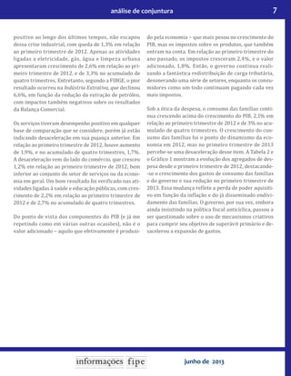 7análise de conjuntura
junho de 2013
positivo ao longo dos últimos tempos, não escapou
dessa crise industrial, com queda de 1,3% em relação
ao primeiro trimestre de 2012. Apenas as atividades
ligadas a eletricidade, gás, água e limpeza urbana
apresentaram crescimento de 2,6% em relação ao pri-
meiro trimestre de 2012, e de 3,3% no acumulado de
quatro trimestres. Entretanto, segundo a FIBGE, o pior
resultado ocorreu na Indústria Extrativa, que declinou
6,6%, em função da redução da extração de petróleo,
com impactos também negativos sobre os resultados
da Balança Comercial.
Os serviços tiveram desempenho positivo em qualquer
base de comparação que se considere, porém já estão
indicando desaceleração em sua pujança anterior. Em
relação ao primeiro trimestre de 2012, houve aumento
de 1,9%, e no acumulado de quatro trimestres, 1,7%.
A desaceleração vem do lado do comércio, que cresceu
1,2% em relação ao primeiro trimestre de 2012, bem
inferior ao conjunto do setor de serviços ou da econo-
mia em geral. Um bom resultado foi veri icado nas ati-
vidades ligadas à saúde e educação públicas, com cres-
cimento de 2,2% em relação ao primeiro trimestre de
2012 e de 2,7% no acumulado de quatro trimestres.
Do ponto de vista dos componentes do PIB (e já me
repetindo como em várias outras ocasiões), não é o
valor adicionado − aquilo que efetivamente é produzi-
do pela economia − que mais pesou no crescimento do
PIB, mas os impostos sobre os produtos, que também
entram na conta. Em relação ao primeiro trimestre do
ano passado, os impostos cresceram 2,4%, e o valor
adicionado, 1,8%. Então, o governo continua reali-
zando a fantástica redistribuição de carga tributária,
desonerando uma série de setores, enquanto os consu-
midores como um todo continuam pagando cada vez
mais impostos.
Sob a ótica da despesa, o consumo das famílias conti-
nua crescendo acima do crescimento do PIB, 2,1% em
relação ao primeiro trimestre de 2012 e de 3% no acu-
mulado de quatro trimestres. O crescimento do con-
sumo das famílias foi o ponto do dinamismo da eco-
nomia em 2012, mas no primeiro trimestre de 2013
percebe-se uma desaceleração desse item. A Tabela 2 e
o Grá ico 1 mostram a evolução dos agregados de des-
pesa desde o primeiro trimestre de 2012, destacando-
-se o crescimento dos gastos de consumo das famílias
e do governo e sua redução no primeiro trimestre de
2013. Essa mudança re lete a perda de poder aquisiti-
vo em função da in lação e do já disseminado endivi-
damento das famílias. O governo, por sua vez, embora
ainda insistindo na política iscal anticíclica, passou a
ser questionado sobre o uso de mecanismos criativos
para cumprir seu objetivo de superávit primário e de-
sacelerou a expansão de gastos.
 
