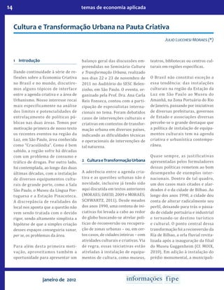 14 temas de economia aplicada
janeiro de 2012
Cultura e Transformação Urbana na Pauta Criativa
Julio Lucchesi Moraes (*)
1	Introdução
Dando continuidade à série de re-
flexões sobre a Economia Criativa
no Brasil e no mundo, discutire-
mos alguns tópicos de interface
entre a agenda criativa e a área de
Urbanismo. Nosso interesse recai
mais especificamente na análise
dos limites e potencialidades de
entrelaçamento de políticas pú-
blicas nas duas áreas. Temos por
motivação primeira de nosso texto
os recentes eventos na região da
Luz, em São Paulo, área conhecida
como “Cracolândia”. Como é bem
sabido, a região sofre há décadas
com um problema de consumo e
tráfico de drogas. Por outro lado,
foi contemplada, ao longo das duas
últimas décadas, com a instalação
de diversos equipamentos cultu-
rais de grande porte, como a Sala
São Paulo, o Museu da Língua Por-
tuguesa e a Estação Pinacoteca.
A discrepância de realidades do
local nos aponta que a questão não
vem sendo tratada com o devido
rigor, sendo altamente simplista a
hipótese de que a simples criação
desses espaços conseguiria sanar,
per se, os problemas da área.
Para além desta primeira moti-
vação, aproveitamos também a
oportunidade para apresentar um
balanço geral das discussões em-
preendidas no Seminário Cultura
e Transformação Urbana, realizado
nos dias 22 e 23 de novembro de
2011 no Auditório do SESC Belen-
zinho, em São Paulo. O evento, or-
ganizado pela Prof. Dra. Ana Carla
Reis Fonseca, contou com a parti-
cipação de especialistas interna-
cionais no tema. Foram debatidos
casos de intervenções culturais e
criativas em contextos de transfor-
mação urbana em diversos países,
indicando as dificuldades técnicas
e operacionais de intervenções de
tal natureza.
2	 CulturaeTransformaçãoUrbana
A aderência entre a agenda cria-
tiva e as questões urbanas não é
novidade, inclusive já tendo sido
aqui discutida em textos anteriores
(Moraes; David, 2009 e Moraes;
Schwartz, 2011). Desde meados
dos anos 1990, uma centena de ini-
ciativas foi levada a cabo ao redor
do globo buscando-se atrelar polí-
ticas de reconversão ou recupera-
ção de zonas urbanas – ou, em cer-
tos casos, de cidades inteiras – com
atividades culturais e criativas. Via
de regra, essas iniciativas estão
atreladas à instalação de equipa-
mentos de cultura, como museus,
teatros, bibliotecas ou centros cul-
turais em regiões específicas.
O Brasil não constitui exceção a
essa tendência: das instalações
culturais na região da Estação da
Luz em São Paulo ao Museu do
Amanhã, na Zona Portuária do Rio
de Janeiro, passando por iniciativas
de diversas prefeituras, governos
de Estado e associações diversas
percebe-se o grande destaque que
a política de instalação de equipa-
mentos culturais tem na agenda
criativa e urbanística contempo-
rânea.
Quase sempre, as justificativas
apresentadas pelos formuladores
dessas políticas remetem ao bom
desempenho de exemplos inter-
nacionais. Dentro de tal quadro,
um dos casos mais citados e alar-
deados é o da cidade de Bilbao. Ao
longo dos anos 1990, a cidade deu
conta de alterar radicalmente seu
perfil, deixando para trás o passa-
do de cidade portuária e industrial
e tornando-se destino turístico
e cultural. O ponto central dessa
transformação foi a reconversão da
Ría de Bilbao, a orla fluvial revita-
lizada após a inauguração da filial
do Museu Guggenheim (Cf. Moix,
2010). Em adição à instalação do
prédio monumental, a municipali-
 