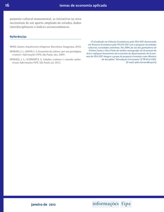 16 temas de economia aplicada
janeiro de 2012
pamento cultural monumental, as iniciativas na área
necessitam de um aporte ampliado de estudos, dados
interdisciplinares e índices socioeconômicos.
Referências
MOIX, Llatzer. Arquitectura milagrosa. Barcelona: Anagrama, 2010.
MORAES, J. L.; DAVID, L. S. Economia da cultura: por um paradigma
criativo?. Informações FIPE, São Paulo, dez. 2009.
MORAES, J. L.; SCHWARTZ, G. Cidades criativas e conexão audio-
visual. Informações FIPE, São Paulo, jul. 2011.
(*) Graduado em Ciências Econômicas pela FEA-USP, doutorando
em História Econômica pela FFLCH-USP com a pesquisa Sociedades
culturais, sociedades anônimas. Em 2009, foi um dos ganhadores do
Prêmio Carlos e Diva Pinho de melhor monografia em Economia da
Arte e enfoques humanistas da economia do departamento de Econo-
mia da FEA-USP. Integra o grupo de pesquisa Iconomia como Monitor
da disciplina “Introdução à Iconomia” (CTR-ECA-USP).
(E-mail: julio.moraes@usp.br)
 