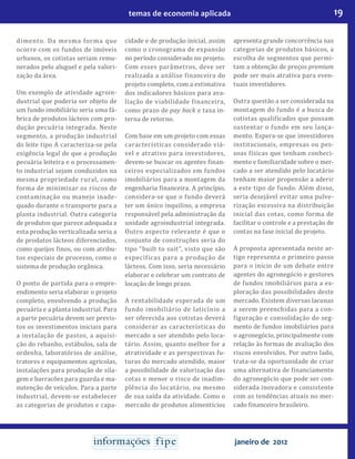 19temas de economia aplicada
janeiro de 2012
dimento. Da mesma forma que
ocorre com os fundos de imóveis
urbanos, os cotistas seriam remu-
nerados pelo aluguel e pela valori-
zação da área.
Um exemplo de atividade agroin-
dustrial que poderia ser objeto de
um fundo imobiliário seria uma fá-
brica de produtos lácteos com pro-
dução pecuária integrada. Neste
segmento, a produção industrial
do leite tipo A caracteriza-se pela
exigência legal de que a produção
pecuária leiteira e o processamen-
to industrial sejam conduzidos na
mesma propriedade rural, como
forma de minimizar os riscos de
contaminação ou manejo inade-
quado durante o transporte para a
planta industrial. Outra categoria
de produtos que parece adequada a
esta produção verticalizada seria a
de produtos lácteos diferenciados,
como queijos finos, ou com atribu-
tos especiais de processo, como o
sistema de produção orgânica.
O ponto de partida para o empre-
endimento seria elaborar o projeto
completo, envolvendo a produção
pecuária e a planta industrial. Para
a parte pecuária devem ser previs-
tos os investimentos iniciais para
a instalação de pastos, a aquisi-
ção do rebanho, estábulos, sala de
ordenha, laboratórios de análise,
tratores e equipamentos agrícolas,
instalações para produção de sila-
gem e barracões para guarda e ma-
nutenção de veículos. Para a parte
industrial, devem-se estabelecer
as categorias de produtos e capa-
cidade e de produção inicial, assim
como o cronograma de expansão
no período considerado no projeto.
Com esses parâmetros, deve ser
realizada a análise financeira do
projeto completo, com a estimativa
dos indicadores básicos para ava-
liação de viabilidade financeira,
como prazo de pay back e taxa in-
terna de retorno.
Com base em um projeto com essas
características considerado viá-
vel e atrativo para investidores,
devem-se buscar os agentes finan-
ceiros especializados em fundos
imobiliários para a montagem da
engenharia financeira. A princípio,
considera-se que o fundo deverá
ter um único inquilino, a empresa
responsável pela administração da
unidade agroindustrial integrada.
Outro aspecto relevante é que o
conjunto de construções seria do
tipo “built to suit”, visto que são
específicas para a produção de
lácteos. Com isso, seria necessário
elaborar e celebrar um contrato de
locação de longo prazo.
A rentabilidade esperada de um
fundo imobiliário de laticínio a
ser oferecida aos cotistas deverá
considerar as características do
mercado a ser atendido pelo loca-
tário. Assim, quanto melhor for a
atratividade e as perspectivas fu-
turas do mercado atendido, maior
a possibilidade de valorização das
cotas e menor o risco de inadim-
plência do locatário, ou mesmo
de sua saída da atividade. Como o
mercado de produtos alimentícios
apresenta grande concorrência nas
categorias de produtos básicos, a
escolha de segmentos que permi-
tam a obtenção de preços premium
pode ser mais atrativa para even-
tuais investidores.
Outra questão a ser considerada na
montagem do fundo é a busca de
cotistas qualificados que possam
sustentar o fundo em seu lança-
mento. Espera-se que investidores
institucionais, empresas ou pes-
soas físicas que tenham conheci-
mento e familiaridade sobre o mer-
cado a ser atendido pelo locatário
tenham maior propensão a aderir
a este tipo de fundo. Além disso,
seria desejável evitar uma pulve-
rização excessiva na distribuição
inicial das cotas, como forma de
facilitar o controle e a prestação de
contas na fase inicial do projeto.
A proposta apresentada neste ar-
tigo representa o primeiro passo
para o início de um debate entre
agentes do agronegócio e gestores
de fundos imobiliários para a ex-
ploração das possibilidades deste
mercado. Existem diversas lacunas
a serem preenchidas para a con-
figuração e consolidação do seg-
mento de fundos imobiliários para
o agronegócio, principalmente com
relação às formas de avaliação dos
riscos envolvidos. Por outro lado,
trata-se da oportunidade de criar
uma alternativa de financiamento
do agronegócio que pode ser con-
siderada inovadora e consistente
com as tendências atuais no mer-
cado financeiro brasileiro.
 