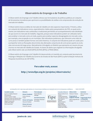 janeiro de 2012
Conselho Curador
Juarez A. Baldini Rizzieri
(Presidente)
Andrea Sandro Calabi
Denisard Cnéio de Oliveira Alves
Elizabeth M. M. Querido Farina
Miguel Colassuono
Simão Davi Silber
Vera Lucia Fava
INFORMAÇÕES FIPE É UMA PUBLICAÇÃO MENSAL DE CONJUNTURA ECONÔMICA DA FUNDAÇÃO INSTITUTO DE PESQUISAS ECONÔMICAS – issn 1234-5678
Conselho Editorial
Heron Carlos E. do
Carmo
Lenina Pomeranz
Luiz Martins Lopes
José Paulo Z.
Chahad
Maria Cristina
Cacciamali
Maria Helena
Pallares Zockun
Simão Davi Silber
Editora Chefe
Fabiana F. Rocha
Preparação de
Originais e Revisão
Alina Gasparello de
Araujo
Assistente
Maria de Jesus
Soares
Programação Visual
e Composição
Sandra Vilas Boas
Diretoria
Diretor Presidente
Carlos Antonio
Luque
Diretor de Pesquisa
Eduardo Haddad
Diretor de Cursos
Cicely M. Amaral
Pós-Graduação
Dante Mendes
Aldrighi
Secretaria Executiva
Domingos Pimentel
Bortoletto
Observatório do Emprego e do Trabalho
O Observatório do Emprego e do Trabalho oferece aos formuladores de políticas públicas um conjunto
de ferramentas inovadoras para aprimorar as possibilidades de análise e de compreensão da evolução do
mercado de trabalho.
O Observatório inova a análise do mercado de trabalho em dois aspectos importantes. Primeiro, utiliza
um conjunto de indicadores novos, especialmente criados pelos pesquisadores da FIPE, os quais junta-
mente com indicadores mais conhecidos e tradicionais permitirão um acompanhamento mais detalhado
do que ocorre no mercado de trabalho. Segundo, porque estes indicadores podem ser utilizados tanto
para analisar o mercado como um todo, quanto para analisar aspectos desagregados do mercado como,
por exemplo, uma ocupação ou um município. São indicadores poderosos, que oferecem uma visão de
curto prazo e também podem formar uma série histórica. O conjunto de indicadores pode ser usado para
acompanhar tanto as flutuações decorrentes das alterações conjunturais de curto prazo quanto as evolu-
ções estruturais de longo prazo. Mensalmente é divulgado um Boletim que apresenta um resumo do que
ocorreu no mercado de trabalho do Estado. As bases de dados que originam as informações divulgadas
pelo Observatório são: a) CAGED (MTE); b) RAIS (MTE); c) PNAD (IBGE).
O Observatório do Emprego e do Trabalho foi desenvolvido e é mantido em conjunto pela Secretaria do
Emprego e Relações do Trabalho do Governo do Estado de São Paulo (SERT) e pela Fundação Instituto de
Pesquisas Econômicas da USP (FIPE).
Para saber mais, acesse:
http://www.fipe.org.br/projetos/observatorio/
 