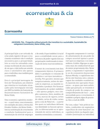 21ecorresenhas & cia
janeiro de 2012
Ecorresenha
Thiago Fonseca Morello (*)
Jackson, Tim. Prosperity without growth: the transition to a sustainable. Sustainable De-
velopment Commission, Reino Unido, 2009.
A principal lição a ser retirada da
crise ainda vigente é de que o cres-
cimento econômico não é condição
necessária para a prosperidade.
Isto se esta for entendida como
avanço na direção de uma socieda-
de em que a vida tenha um sentido
claro e satisfatório não apenas
para o indivíduo, mas também para
a comunidade.
Esta é a principal mensagem do
livro de Tim Jackson, um relatório
que sintetiza os resultados alcan-
çados pela investigação iniciada
em 2003 no âmbito da Comissão de
Desenvolvimento Sustentável do
Reino Unido.
Uma economia capitalista moder-
na – a qual toma, concretamente,
nos exemplos do autor, a forma dos
Estados Unidos e do Reino Unido –
tem na sustentação do crescimento
a condição fundamental para a
manutenção do nível de empregos
e de renda. O que também é crucial
para a estabilidade social, pois a
estrutura de poder vigente tem sua
perpetuação condicionada à conse-
cução de metas macroeconômicas.
O motor do crescimento tem dois
componentes básicos. O primeiro
deles é a produção e o consumo de
produtos e serviços inovadores –
novelty. Por garantir, mesmo que
temporariamente, nichos de mer-
cado às empresas, as mantém es-
timuladas a produzir. Por fornecer
instrumentos de caráter simbólico
– não apenas gadgets, mas sim-
ples camisetas, tênis, modelos de
carros, marcas de cigarro, cortes
de cabelo, cartas de vinho, carnes
para a ceia de Natal etc. – a partir
dos quais os indivíduos definem
sua identidade ou buscam aprova-
ção, se diferenciando ou se apro-
ximando de outros indivíduos, as
mantém estimuladas a consumir.
O segundo componente é o serviço
de adiantamento de um poder de
compra acessível apenas a poste-
riori para as empresas e os consu-
midores. Crédito. Algo que se apro-
xima mais do combustível do que
do motor propriamente dito. Neste
ponto, o argumento é equivalen-
te ao do economista keynesiano
Hyman Minsky: o capitalismo mo-
derno não funciona sem a alavan-
cagem das unidades econômicas.
A expansão das operações finan-
ceiras – as quais, por mais sofisti-
cadas que pareçam, se resumem à
criação de poder de compra e ao
compartilhamento de risco – , uma
necessidade para o crescimento, é
também o próprio algoz do proces-
so. Daí o crash de 2008.
Por isso, culpar “más práticas iso-
ladas, conduzidas em segmentos
específicos do setor bancário”, ou
a ganância deste ou daquele espe-
culador (instituição ou indivíduo)
 