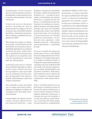 22 ecorresenhas & cia
janeiro de 2012
é mistificação. A crise é um pro-
duto do funcionamento normal e
desimpedido, a plena potência, das
economias desenvolvidas. Um fato
estrutural.
Trata-se de um erro tão grave
quanto o de perder de vista os
determinantes ecológicos da alta
de preços das commodities básicas
(petróleo e alimentos) cuja persis-
tência induziu a episódios de esta-
gflação em 2008.
Uma dupla percepção se impõe:
de um lado, crises financeiras são
inevitáveis em economias cuja es-
tabilidade depende de sua contínua
expansão; de outro, sendo estan-
que a capacidade da natureza para
dar suporte a esta expansão, uma
crise de suprimento se torna, dia
após dia, mais próxima.
O primeiro passo para a solução
desse problema não pode ser outro
senão a séria reflexão em torno
do real objetivo a que serve tudo
isso. É realmente possível atin-
gir a prosperidade sem colocar o
mundo, repetidamente, à mercê do
colapso econômico?
Sim, responde o autor, mas desde
que se rompa com mitos profun-
damente arraigados no espírito da
sociedade atual. Dois deles mere-
cem destaque.
Prosperidade está além do acesso
a bens e serviços. Apesar de seus
pré-requisitos materiais – como
hospitais, estações de tratamento
de esgoto, cadeias de produção de
alimentos etc. –, prosperar pres-
supõe o envolvimento em relações
afetuosas, o respeito frente aos
pares, e os sentimentos de perten-
cimento e de confiança na comuni-
dade. O aumento, em nações desen-
volvidas, das taxas de ansiedade,
da depressão clínica, das famílias
desestruturadas, do alcoolismo
e da desmotivação no trabalho
evidencia a desconexão – ou me-
lhor, no caso, a oposição – entre
opulência material – consumismo,
mais propriamente – e qualidade
de vida.
A crença no poder do progresso
técnico para tornar a reprodução
material independente dos limites
ecológicos é tão equivocada quan-
to o próprio malthusianismo. A
redução do requerimento material-
-energético de uma unidade de PIB
vem sendo mais do que compensa-
da, nas nações desenvolvidas, pela
expansão econômica. Além disso,
para materiais como o minério de
ferro, a bauxita e o cimento, aquela
redução não é nem mesmo obser-
vada.
Urge o estabelecimento de uma
governança econômica focada na
criação de oportunidades para o
florescimento humano de baixo
impacto ambiental, como, p.ex., a
redução de horas de trabalho, a
revisão de políticas redistributi-
vas, a restrição dos bônus pagos
no setor financeiro, a ampliação do
atendimento público a áreas mar-
ginalizadas, a criação e proteção
de espaços (públicos) de interação
social, a redução da mobilidade
geográfica do trabalho, a quali-
ficação para empregos verdes, a
transferência da responsabilidade
pelo planejamento para as comu-
nidades. Apenas orientada por tais
políticas é que uma economia, seja
desenvolvida ou não, poderá, de
forma sustentável, dar base à rup-
tura com os níveis de desigualdade
e privação que continuam a se ma-
nifestar mundialmente.
(*) Doutorando em Economia do
Desenvolvimento, IPE-USP.
(E-mail: tfmrs@yahoo.com.br).
 