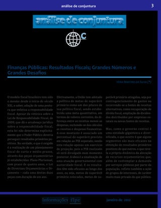 3análise de conjuntura
janeiro de 2012
Finanças Públicas: Resultados Fiscais; Grandes Números e
Grandes Desafios
Vera Martins da Silva (*)
O modelo fiscal brasileiro tem sido
o mesmo desde o início do século
XXI, a saber, adoção de uma postu-
ra que enfatiza a responsabilidade
fiscal. Apesar da retórica sobre a
Lei de Responsabilidade Fiscal, de
2000, que dá o arcabouço jurídico
sobre a responsabilidade fiscal,
esta lei não determina explicita-
mente que o Poder Público deveria
perseguir resultados primários po-
sitivos. Na verdade, o que é exigido
é a realização de um planejamento
fiscal de curto e médio prazos,
através das peças orçamentárias
já estabelecidas: Plano Plurianual,
com prazo de quatro anos, e Lei
de Diretrizes Orçamentárias e Or-
çamento − cada uma destas duas
peças com duração de um ano.
Efetivamente, a União tem adotado
a política de metas de superávit
primário como um dos pilares de
sua política fiscal, sendo estabe-
lecida uma meta quantitativa, em
termos de valores correntes, da di-
ferença entre as receitas menos as
despesas, excluindo-se dos cálculos
as receitas e despesas financeiras.
A esse montante é associado um
percentual do superávit previsto
em relação ao PIB esperado, sendo
esta relação apenas um exercício
de projeção, pois o PIB realizado
só será divulgado num momento
posterior. A ideia é a sinalização de
uma atuação governamental com
austeridade fiscal. E os resulta-
dos têm sido eficazes ao longo dos
anos, ou seja, metas de superávit
primário colocadas, metas de su-
perávit primário atingidas, seja por
contingenciamento de gastos ou
recorrendo-se a fontes de receitas
alternativas, como recuperação de
dívida fiscal, ampliação de dividen-
dos distribuídos por empresas es-
tatais ou novas fontes de receitas.
Mas, como o governo central é
uma entidade gigantesca e diver-
sificada, o que ocorre é que alguns
segmentos são mais eficazes na
obtenção de resultados primários
positivos do que outros, o que reve-
la a própria dinâmica da alocação
de recursos orçamentários que,
além de contemplar a demanda
por serviços públicos por parte da
população, reflete também a ação
de grupos de interesses, de caráter
muito mais privado do que público.
 