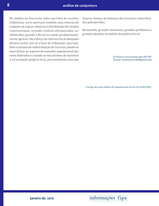 8 análise de conjuntura
janeiro de 2012
No âmbito da discussão sobre partilha de receitas
tributárias, seria oportuna também uma reforma do
conjunto de regras relativas à distribuição dos fundos
constitucionais, revendo critérios ultrapassados, es-
tabelecidos quando o Brasil era ainda predominante-
mente agrário. Um esforço de reforma fiscal adequada
deveria incluir não só a base de tributação, mas tam-
bém o sistema de redistribuição de recursos, dando-se
mais ênfase ao aspecto do tamanho populacional dos
entes federados e criando-se mecanismos de incentivo
à arrecadação própria local, provavelmente uma das
futuras vítimas da bonança dos recursos redistribuí-
dos pelo petróleo.
Resumindo, grandes montantes, grandes problemas e
grandes desafios no âmbito da política fiscal.
(*) Doutora em Economia pelo IPE-USP.
(E-mail: veramartins2702@gmail.com)
O artigo da seção Análise de Conjuntura foi escrito em 16/01/2012.
 
