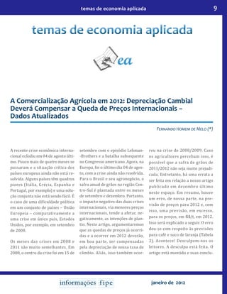9temas de economia aplicada
janeiro de 2012
A Comercialização Agrícola em 2012: Depreciação Cambial
Deverá Compensar a Queda de Preços Internacionais −
Dados Atualizados
Fernando Homem de Melo (*)
A recente crise econômica interna-
cional eclodiu em 04 de agosto últi-
mo. Pouco mais de quatro meses se
passaram e a situação crítica dos
países europeus ainda não está re-
solvida. Alguns países têm quadros
piores (Itália, Grécia, Espanha e
Portugal, por exemplo) e uma solu-
ção conjunta não está sendo fácil. É
o caso de uma dificuldade política
em um conjunto de países – União
Europeia – comparativamente a
uma crise em único país, Estados
Unidos, por exemplo, em setembro
de 2008.
Os meses das crises em 2008 e
2011 são muito semelhantes. Em
2008, o centro da crise foi em 15 de
setembro com o episódio Lehman-
-Brothers e a batalha subsequente
no Congresso americano. Agora, na
Europa, foi o último dia 04 de agos-
to, com a crise ainda não resolvida.
Para o Brasil e seu agronegócio, a
safra anual de grãos na região Cen-
tro-Sul é plantada entre os meses
de setembro e dezembro. Portanto,
o impacto negativo das duas crises
internacionais, via menores preços
internacionais, tende a afetar, ne-
gativamente, as intenções de plan-
tio. Neste artigo, argumentaremos
que as quedas de preços já ocorri-
das e a ocorrer em 2012 deverão,
em boa parte, ser compensadas
pela depreciação de nossa taxa de
câmbio. Aliás, isso também ocor-
reu na crise de 2008/2009. Caso
os agricultores percebam isso, é
possível que a safra de grãos de
2011/2012 não seja muito prejudi-
cada. Entretanto, há uma errata a
ser feita em relação a nosso artigo
publicado em dezembro último
neste espaço. Em resumo, houve
um erro, de nossa parte, na pre-
visão de preços para 2012 e, com
isso, uma previsão, em excesso,
para os preços, em R$/t, em 2012.
Isso será explicado a seguir. O erro
deu-se com respeito às previsões
para café e suco de laranja (Tabela
2). Acontece! Desculpem-nos os
leitores. A desculpa está feita. O
artigo está mantido e suas conclu-
 
