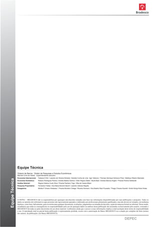 Equipe Técnica
                 Octavio de Barros - Diretor de Pesquisas e Estudos Econômicos
                 Marcelo Cirne de Toledo - Superintendente executivo
                 Economia Internacional:    Fabiana D’Atri / Leandro de Oliveira Almeida / Daniela Cunha de Lima /Igor Velecico / Thomas Henrique Schreurs Pires / Matheus Ribeiro Machado
Equipe Técnica




                 Economia Doméstica:        Robson Rodrigues Pereira / Andréa Bastos Damico / Ellen Regina Steter / Myriã Bast / Andrea Marcos Angelo / Priscila Pereira Deliberalli
                 Análise Setorial:          Regina Helena Couto Silva / Priscila Pacheco Trigo / Rita de Cassia Milani
                 Pesquisa Proprietária:     Fernando Freitas / Ana Maria Bonomi Baruﬁ / Leandro Câmara Negrão
                 Estagiários:               Mirella P. Amaro Hirakawa / Priscila Monteiro Ortega / Ricardo Romano / Ana Beatriz Ract Pousada / Thiago Chaves-Scarelli / Andre Kengi Alves Hirata




                 O DEPEC – BRADESCO não se responsabiliza por quaisquer atos/decisões tomadas com base nas informações disponibilizadas por suas publicações e projeções. Todos os
                 dados ou opiniões dos informativos aqui presentes são rigorosamente apurados e elaborados por proﬁssionais plenamente qualiﬁcados, mas não devem ser tomados, em nenhuma
                 hipótese, como base, balizamento, guia ou norma para qualquer documento, avaliações, julgamentos ou tomadas de decisões, sejam de natureza formal ou informal. Desse modo,
                 ressaltamos que todas as consequências ou responsabilidades pelo uso de quaisquer dados ou análises desta publicação são assumidas exclusivamente pelo usuário, eximindo o
                 BRADESCO de todas as ações decorrentes do uso deste material. Lembramos ainda que o acesso a essas informações implica a total aceitação deste termo de responsabilidade
                 e uso. A reprodução total ou parcial desta publicação é expressamente proibida, exceto com a autorização do Banco BRADESCO ou a citação por completo da fonte (nomes
                 dos autores, da publicação e do Banco BRADESCO).


                                                                                                                                                                   DEPEC                      12
 