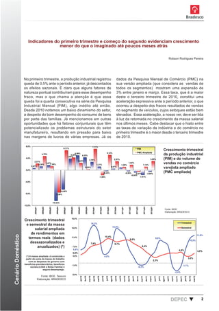 Indicadores do primeiro trimestre e começo do segundo evidenciam crescimento
                                     menor do que o imaginado até poucos meses atrás

                                                                                                                                                                                                                                                                                                                                                                   Robson Rodrigues Pereira




                    No primeiro trimestre, a produção industrial registrou                                                                                                                                                dados da Pesquisa Mensal de Comércio (PMC) na
                    queda de 0,5% ante o período anterior, já descontados                                                                                                                                                 sua versão ampliada (que considera as vendas de
                    os efeitos sazonais. É claro que alguns fatores de                                                                                                                                                    todos os segmentos) mostram uma expansão de
                    natureza pontual contribuíram para esse desempenho                                                                                                                                                    3% entre janeiro e março. Essa taxa, que é a maior
                    fraco, mas o que chama a atenção é que essa                                                                                                                                                           deste o terceiro trimestre de 2010, constitui uma
                    queda foi a quarta consecutiva na série da Pesquisa                                                                                                                                                   aceleração expressiva ante o período anterior, o que
                    Industrial Mensal (PIM), algo inédito até então.                                                                                                                                                      ocorreu a despeito dos fracos resultados de vendas
                    Desde 2010 notamos um baixo dinamismo do setor,                                                                                                                                                       no segmento de veículos, cujos estoques estão bem
                    a despeito do bom desempenho do consumo de bens                                                                                                                                                       elevados. Essa aceleração, a nosso ver, deve ser lida
                    por parte das famílias. Já mencionamos em outras                                                                                                                                                      à luz da retomada no crescimento da massa salarial
                    oportunidades que há fatores conjunturais que têm                                                                                                                                                     nos últimos meses. Cabe destacar que o hiato entre
                    potencializado os problemas estruturais do setor                                                                                                                                                      as taxas de variação da indústria e do comércio no
                    manufatureiro, resultando em pressão para baixo                                                                                                                                                       primeiro trimestre é o maior desde o terceiro trimestre
                    nas margens de lucros de várias empresas. Já os                                                                                                                                                       de 2010.

                     8,0%                                                                                                                             7,17%
                                                                                  6,71%                                                                                                                                                                                            PIM
                                                                                                                                                                                                                                                                                                                                                       Crescimento trimestral
                                                                                                                                                                                               5,12%                                                                               PMC Ampliada
                                             4,75%                                                 4,99%
                                                                                               4,26%     4,32%                                                                                                                                                                                                                                         da produção industrial
                                                                                            3,90%
                     4,0%
                                                                                                                                             2,78%                                                                  2,97%                                                                                               3,05%                          (PIM) e do volume de
                                2,21%                                                                       2,43%
                                    1,26%
                                          1,67%
                                              1,29%                                                                                                             1,21%                                                                  1,09%
                                                                                                                                                                                                                                                           1,82%
                                                                                                                                                                                                                                                                                                    1,14%
                                                                                                                                                                                                                                                                                                                                                       vendas no comércio
                             0,67%
                                                                                                                                 0,28%                                                                     0,47%
                                                                                                                                                                                                                                                                                                                                                       varejista ampliado
                     0,0%
                                                                                                                                                                                        -0,33%                                                       -0,36%     -0,57%      -0,54%
                                                                                                                                                                                                                                                                                                                                                       (PMC ampliada)
                                                                                                                                                                                                                                                           -0,80%
                                                                                                                                                                      -1,69%                                                                                         -1,61%

                     -4,0%



                                                                                -6,58%
                     -8,0%                                           -7,58%



                                                                  -10,42%
                    -12,0%
                                2008q01


                                              2008q02


                                                        2008q03


                                                                      2008q04


                                                                                  2009q01


                                                                                               2009q02


                                                                                                                2009q03


                                                                                                                                  2009q04


                                                                                                                                                      2010q01


                                                                                                                                                                          2010q02


                                                                                                                                                                                                 2010q03


                                                                                                                                                                                                                    2010q04


                                                                                                                                                                                                                                       2011q01


                                                                                                                                                                                                                                                             2011q02


                                                                                                                                                                                                                                                                                2011q03


                                                                                                                                                                                                                                                                                                    2011q04


                                                                                                                                                                                                                                                                                                                         2012q01




                                                                                                                                                                                                                                                                                                                                                           Fonte: IBGE
                                                                                                                                                                                                                                                                                                                                                           Elaboração: BRADESCO


                                                                                                19,0%
                    Crescimento trimestral
                                                                                                                                                     16,2%                                                                                                                                                                                                                                    Trimestral
                     e semestral da massa
                                                                                                15,0%                                                                                                           14,6%                                                                                                                                                                         Semestral
                          salarial ampliada
                        de rendimentos em
Cenário Doméstico




                                                                                                                                                                                                                                                                                                                                                                                                                                 11,9%
                                                                                                                                                                                             10,4%
                      termos reais (dados                                                       11,0%
                                                                                                                                                                                                                                                                9,8%
                                                                                                                                                                                                                                                                                                                                       9,6%
                                                                                                                                                                                                                                                                                                                                                                                                                10,5%
                       dessazonalizados e                                                                                                            7,6%                                                           9,1%
                            anualizados) (*)                                                         7,0%                                                                                                                                                                                    6,4%
                                                                                                         5,6%                                                                                                                                                                                                                                                                              4,6%                                  4,2%
                                                                                                    3,6%
                     (*) A massa ampliada é construída a                                             3,0%                                                                                    4,0%
                     partir da soma da massa do trabalho                                                                                                                                                                                                                                                                                                                                                       3,0%
                                                                                                                                                                                                                                                                                                                                   2,3%
                        com as despesas do governo com
                    benefícios previdenciários, benefícios                                        -1,0%                                                                                                                                                                                                                                                                                              -1,1%
                          sociais (LOAS e Bolsa Família) e                                                                                                                                                                                                                            -0,3%
                                     seguro-desemprego.
                                                                                                                                                                                                                                                                                                                                                                                 -3,3%
                                                                                                  -5,0%
                                             Fonte: IBGE, Tesouro
                                                                                                                      jan/10



                                                                                                                                            mar/10




                                                                                                                                                                                    jun/10




                                                                                                                                                                                                                                                                                                                                    jun/11
                                                                                                                               fev/10




                                                                                                                                                                                                                              out/10




                                                                                                                                                                                                                                                                       jan/11



                                                                                                                                                                                                                                                                                           mar/11
                                                                                                                                                       abr/10




                                                                                                                                                                                                                     set/10




                                                                                                                                                                                                                                                                                  fev/11




                                                                                                                                                                                                                                                                                                                                                               set/11

                                                                                                                                                                                                                                                                                                                                                                        out/11




                                                                                                                                                                                                                                                                                                                                                                                                      jan/12



                                                                                                                                                                                                                                                                                                                                                                                                                        mar/12
                                                                                                                                                                                              jul/10




                                                                                                                                                                                                                                                                                                              abr/11




                                                                                                                                                                                                                                                                                                                                                                                                               fev/12
                                                                                                                                                                                                                                                                                                                                             jul/11
                                                                                                                                                                 mai/10




                                                                                                                                                                                                           ago/10




                                                                                                                                                                                                                                                 nov/10

                                                                                                                                                                                                                                                          dez/10




                                                                                                                                                                                                                                                                                                                       mai/11




                                                                                                                                                                                                                                                                                                                                                      ago/11




                                                                                                                                                                                                                                                                                                                                                                                  nov/11

                                                                                                                                                                                                                                                                                                                                                                                            dez/11




                                          Elaboração: BRADESCO




                                                                                                                                                                                                                                                                                                                                                                        DEPEC                                                       2
 