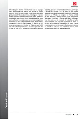 Olhando para frente, acreditamos que há espaço          espanhol, que deve ser aprovado em maio ou junho; (iii)
                  para a melhora dos preços dos ativos ao longo           a reunião do G20 (em 21-22 de abril), na qual haverá
                  do ano, em linha com nosso cenário de retomada          possivelmente alguma decisão sobre contribuição de
                  gradual da atividade econômica, mas alguns eventos      recursos ao FMI; (iv) as eleições na França em 22
                  podem adicionar volatilidade no curto prazo. Além dos   de abril (1°turno) e maio (2° turno); (v) as eleições na
                  indicadores econômicos (com atenção especial para       Grécia em 6 de maio; (v) a decisão sobre o formato
                  os resultados mensais dos orçamentos dos países         final das reformas do mercado de trabalho na Itália,
                  no centro da crise soberana na Europa), destacamos      provavelmente pela segunda quinzena de maio; e,
                  os eventos políticos, dentre eles: (i) a votação do     por fim (vi) o referendo irlandês em 31 maio. Dessa
                  orçamento do governo central na Espanha, que está       maneira, deveremos continuar enfrentando um cenário
                  em discussão no parlamento e deve ser aprovado até      de incerteza elevada nos próximos meses, com
                  o final do mês; (ii) a votação do orçamento regional    impacto direto sobre os preços de ativos.
Cenário Externo




                                                                                                            DEPEC              12
 