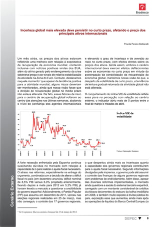 Incerteza global mais elevada deve persistir no curto prazo, afetando o preço dos
                                                   principais ativos internacionais


                                                                                                                                                                                                                                     Priscila Pereira Deliberalli




                  Um mês atrás, os preços dos ativos estavam                                                                                                                  e elevando o grau de incerteza e de aversão ao
                  refletindo uma melhora com relação à expectativa                                                                                                            risco no curto prazo, com efeitos diretos sobre os
                  de recuperação da economia mundial, contando                                                                                                                preços dos ativos. Ainda assim, embora o cenário
                  inclusive com notícias positivas vindas dos EUA,                                                                                                            internacional deva exercer efeitos deflacionistas
                  além do alívio gerado pelo endereçamento da crise                                                                                                           sobre as economias no curto prazo em virtude da
                  soberana grega e por sinais de relativa estabilização                                                                                                       postergação da consolidação da recuperação da
                  da atividade na Zona do Euro. Contudo, destacamos                                                                                                           economia global, mantemos nossa visão de que, a
                  naquele momento1 que apesar da tendência positiva                                                                                                           despeito da volatilidade de curto prazo, a tendência
                  para a atividade mundial, alguns riscos deveriam                                                                                                            de lenta e gradual retomada da atividade global não
                  ser monitorados, ainda que nossa visão fosse que                                                                                                            está alterada.
                  a direção de recuperação global no médio prazo
                  não estava alterada. De fato, esses fatores de risco                                                                                                        O comportamento do índice VIX de volatilidade reflete
                  para o cenário de recuperação global voltaram ao                                                                                                            essa piora na percepção com relação ao cenário
                  centro das atenções nas últimas semanas, abalando                                                                                                           externo; o indicador abriu mais de 5 pontos entre o
                  o nível de confiança dos VIX de volatilidade. Fonte:
                                          índice agentes internacionais                                                                                                       final de março e meados de abril.
                                                                                             bloomberg. elaboração: Bradesco




                                                        48,0
                  47                                                                         45,5
                                                                                                                                                                                                                            Índice VIX de
                                                                    43,1                                                                                                                                                    volatilidade
                  42                                                          41,4
                                                                           38,5
                  37
                                                                                                               36,2
                                                                                                                                  34,5

                  32
                                                                31,9                                                                     30,6
                                                                              31,0
                  27                            25,3                                                                             27,8
                                                             23,7                                      24,5                                          23,4
                  22        21,1                                                                                                                                       20,8          20,9              20,4
                                         19,9
                                                                                                                                          20,7                                                                       18,6
                  17                                                                                                                                        18,3
                                                      17,6
                                  16,5                                                                                                                                   16,8                             17,2

                  12                                                                                                                                                                               14,3
                                                                                                                                                                                                                            Fonte e Elaboração: Bradesco
                       19/06/11




                                           19/07/11




                                                                19/08/11




                                                                                  19/09/11




                                                                                                    19/10/11




                                                                                                                      19/11/11




                                                                                                                                          19/12/11




                                                                                                                                                            19/01/12




                                                                                                                                                                          19/02/12




                                                                                                                                                                                            19/03/12




                                                                                                                                                                                                              19/04/12




                  A forte recessão enfrentada pela Espanha continua                                                                                                           o que despertou ainda mais as incertezas quanto
                  suscitando dúvidas no mercado com relação à                                                                                                                 à capacidade dos governos regionais contribuírem
                  capacidade de o país realizar o ajuste fiscal necessário.                                                                                                   para o ajuste fiscal necessário. Segundo informações
                  O atraso nas reformas, especialmente na entrega do                                                                                                          divulgadas pela imprensa, o governo pode até assumir
                  orçamento, combinada com a decisão de alterar o déficit                                                                                                     o controle das finanças de alguns governos regionais
Cenário Externo




                  fiscal no país (em dezembro anunciou déficit nominal                                                                                                        com problemas de endividamento. Além disso, apesar
                  de 8,5% PIB versus 6,0% projetado anteriormente,                                                                                                            das diversas reformas implementadas, o mercado
                  fixando depois a meta para 2012 em 5,3% PIB) já                                                                                                             ainda questiona a saúde do sistema bancário espanhol,
                  haviam levado o mercado a questionar a credibilidade                                                                                                        carregado com um montante considerável de créditos
                  do governo espanhol. Adicionalmente, o Partido Popular                                                                                                      duvidosos decorrentes do estouro da bolha imobiliária
                  (PP) que assumiu em dezembro de 2011, venceu nas                                                                                                            em 2008, e também muito exposto à dívida pública do
                  eleições regionais realizadas em 25 de março, mas                                                                                                           país, exposição essa que aumentou ainda mais após
                  não conseguiu o controle dos 17 governos regionais,                                                                                                         as operações de liquidez do Banco Central Europeu (a


                  1
                      Ver Conjuntura Macroeconômica Semanal de 23 de março de 2012.


                                                                                                                                                                                                                                      DEPEC                    8
 