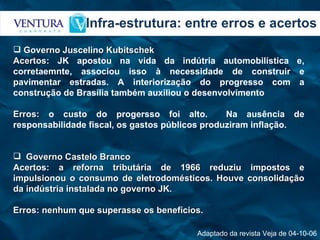 Infra-estrutura: entre erros e acertos Adaptado da revista Veja de 04-10-06 Governo Juscelino Kubitschek Acertos:  JK apostou na vida da indútria automobilística e, corretaemnte, associou isso à necessidade de construir e pavimentar estradas. A interiorização do progresso com a construção de Brasília também auxiliou o desenvolvimento Erros:  o custo do progersso foi alto.  Na ausência de responsabilidade fiscal, os gastos públicos produziram inflação. Governo Castelo Branco Acertos: a reforna tributária de 1966 reduziu impostos e impulsionou o consumo de eletrodomésticos. Houve consolidação da indústria instalada no governo JK. Erros: nenhum que superasse os benefícios. 