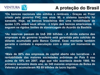 A proteção do Brasil Os bancos nacionais são sólidos e rentáveis - Graças ao Proer criado pelo governo FHC nos anos 90, o sistema bancário foi saneado. Hoje, os bancos brasileiros têm uma rentabilidade de quase 3,5% sobre seus ativos - o triplo dos bancos americanos. E seguem os rígidos limites de alavancagem do Acordo da Basiléia. As reservas passam de Us$ 200 bilhões - A dívida externa das empresas e do governo brasileiro está garantida pelo colchão de dólares acumulado pelo Banco Central. Esse montante também garante o combate à especulação com o dólar em momentos de crise. Mais de 80% das empresas de capital aberto são lucrativas - A rentabilidade das maiores sociedades anônimas do País fi cou acima de 10% em 2007, algo que não acontecia desde 1980. No primeiro semestre deste ano, as 340 maiores empresas da Bolsa de Valores já acumulavam R$ 69 bilhões de lucro líquido. 