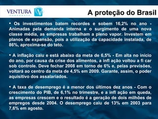 A proteção do Brasil Os investimentos batem recordes e sobem 16,2% no ano - Animadas pela demanda interna e o surgimento de uma nova classe média, as empresas trabalham a pleno vapor. Investem em planos de expansão, pois a utilização da capacidade instalada, de 86%, aproxima-se do teto. A inflação caiu e está abaixo da meta de 6,5% - Em alta no início do ano, por causa da crise dos alimentos, a infl ação voltou a fi car sob controle. Deve fechar 2008 em torno de 6% e, pelas previsões, voltará ao centro da meta de 4,5% em 2009. Garante, assim, o poder aquisitivo dos assalariados. A taxa de desemprego é a menor dos últimos dez anos - Com o crescimento do PIB, de 6,1% no trimestre, e a infl ação em queda, as empresas crescem e o resultado é a geração de dois milhões de empregos desde 2004. O desemprego caiu de 13% em 2003 para 7,6% em agosto. 